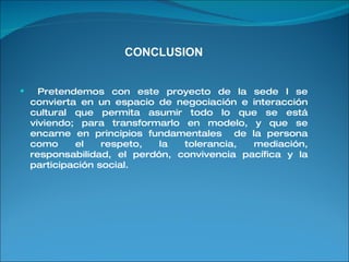 CONCLUSION Pretendemos con este proyecto de la sede I se convierta en un espacio de negociación e interacción cultural que permita asumir todo lo que se está viviendo; para transformarlo en modelo, y que se encarne en principios fundamentales  de la persona como el respeto, la tolerancia, mediación, responsabilidad, el perdón, convivencia pacífica y la participación social. 
