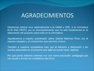 Deseamos retribuir muy especialmente a la UNAB y CPE, a su formadora ELIS ANA PINTO, por su acompañamiento que ha sido fundamental en la elaboración del proyecto sobre todo en la informática. Agradecemos a nuestro coordinador Jaime Gabriel Martínez Pinto, por el espacio otorgado y el compromiso que asumirá a futuro. También a nuestros compañeros (as), por el esfuerzo y dedicación y los sueños plasmados en el proyecto que ojalá se pueda hacer realidad. Por que juntos estamos soñando con una nueva educación, pedagogía que nos ayude a formar los ciudadanos del futuro. 