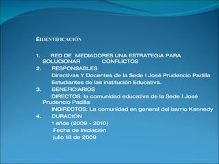   IDENTIFICACIÓN 1.  RED DE  MEDIADORES UNA ESTRATEGIA PARA SOLUCIONAR  CONFLICTOS 2.  RESPONSABLES Directivas Y Docentes de la Sede I José Prudencio Padilla Estudiantes de las institución Educativa. 3.  BENEFICIARIOS DIRECTOS: la comunidad educativa de la Sede I José Prudencio Padilla INDIRECTOS: La comunidad en general del barrio Kennedy 4.  DURACIÓN  1 años (2009 - 2010) Fecha de Iniciación julio 18 de 2009 