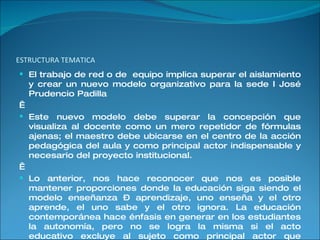 ESTRUCTURA TEMATICA El trabajo de red o de  equipo implica superar el aislamiento y crear un nuevo modelo organizativo para la sede I José Prudencio Padilla    Este nuevo modelo debe superar la concepción que visualiza al docente como un mero repetidor de fórmulas ajenas; el maestro debe ubicarse en el centro de la acción pedagógica del aula y como principal actor indispensable y necesario del proyecto institucional.    Lo anterior, nos hace reconocer que nos es posible mantener proporciones donde la educación siga siendo el modelo enseñanza – aprendizaje, uno enseña y el otro aprende, el uno sabe y el otro ignora. La educación contemporánea hace énfasis en generar en los estudiantes la autonomía, pero no se logra la misma si el acto educativo excluye al sujeto como principal actor que igualmente puede aportar miradas sobre su proceso de construcción.  