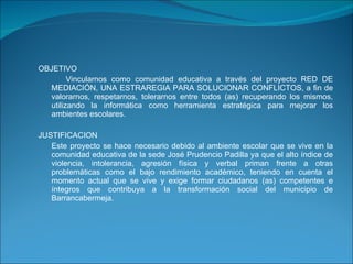 OBJETIVO Vincularnos como comunidad educativa a través del proyecto  RED DE MEDIACIÓN, UNA ESTRAREGIA PARA SOLUCIONAR CONFLICTOS,  a fin de valorarnos, respetarnos, tolerarnos entre todos (as) recuperando los mismos, utilizando la informática como herramienta estratégica para mejorar los ambientes escolares. JUSTIFICACION Este proyecto se hace necesario debido al ambiente escolar que se vive en la comunidad educativa de la sede José Prudencio Padilla ya que el alto índice de violencia, intolerancia, agresión física y verbal priman frente a otras problemáticas como el bajo rendimiento académico, teniendo en cuenta el momento actual que se vive y exige formar ciudadanos (as) competentes e íntegros que contribuya a la transformación social del municipio de Barrancabermeja. 
