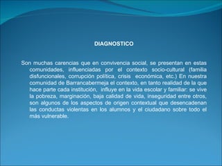 DIAGNOSTICO   Son muchas carencias que en convivencia social, se presentan en estas comunidades, influenciadas por el contexto socio-cultural (familia disfuncionales, corrupción política, crisis  económica, etc.) En nuestra comunidad de Barrancabermeja el contexto, en tanto realidad de la que hace parte cada institución,  influye en la vida escolar y familiar: se vive la pobreza, marginación, baja calidad de vida, inseguridad entre otros, son algunos de los aspectos de origen contextual que desencadenan las conductas violentas en los alumnos y el ciudadano sobre todo el más vulnerable.  