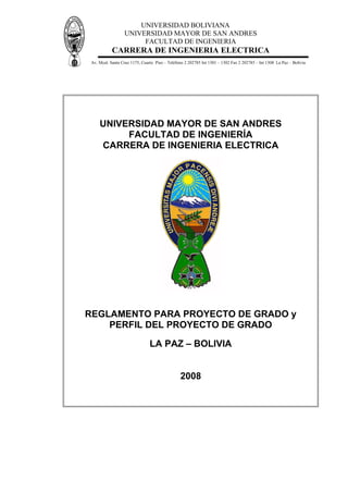 UNIVERSIDAD BOLIVIANA
UNIVERSIDAD MAYOR DE SAN ANDRES
FACULTAD DE INGENIERIA
CARRERA DE INGENIERIA ELECTRICA
Av. Mcal. Santa Cruz 1175, Cuarto Piso – Teléfono 2 202785 Int 1301 – 1302 Fax 2 202785 – Int 1308 La Paz – Bolivia
UNIVERSIDAD MAYOR DE SAN ANDRES
FACULTAD DE INGENIERÍA
CARRERA DE INGENIERIA ELECTRICA
REGLAMENTO PARA PROYECTO DE GRADO y
PERFIL DEL PROYECTO DE GRADO
LA PAZ – BOLIVIA
2008
 