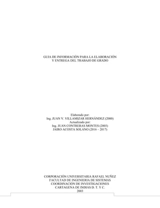 GUIA DE INFORMACIÓN PARA LA ELABORACIÓN
Y ENTREGA DEL TRABAJO DE GRADO
Elaborado por:
Ing. JUAN V. VILLAMIZAR HERNÁNDEZ (2000)
Actualizado por:
Ing. JUAN CONTRERAS MONTES (2003)
CORPORACIÓN UNIVERSITARIA RAFAEL NUÑEZ
FACULTAD DE INGENIERIA DE SISTEMAS
COORDINACIÓN DE INVESTIGACIONES
CARTAGENA DE INDIAS D. T. Y C.
2003
 