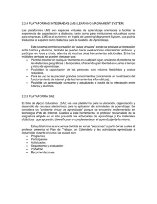 2.2.4 PLATAFORMAS INTEGRADAS LMS (LEARNING MAGNAMENT SYSTEM)
Las plataformas LMS son espacios virtuales de aprendizaje orientados a facilitar la
experiencia de capacitación a distancia, tanto como para instituciones educativas como
para empresas. LMS es el acrónimo en inglés de Learning Magnament System, que podría
traducirse al español como Sistemas para la Gestión de Aprendizaje.
Este sistema permite la creación de “aulas virtuales” donde se produce la interacción
entre tutores y alumnos, también se pueden hacer evaluaciones intercambiar archivos y
participar en foros y chats, además de muchas otras herramientas adicionales. Entre las
múltiples ventajas se pueden destacar que:
 Permite estudiar en cualquier momento en cualquier lugar, anulando el problema de
las distancias geográficas o temporales, ofreciendo gran libertad en cuanto a tiempo
y ritmo de aprendizaje.
 Posibilitan la capacitación de las personas con máxima flexibilidad y costos
reducidos.
 Para su uso no se precisan grandes conocimientos (únicamente un nivel básico del
funcionamiento de internet y de las herramientas informáticas).
 Posibilita un aprendizaje constante y actualizado a través de la interacción entre
tutores y alumnos.
2.2.5 PLATAFORMA SAE
El Sitio de Apoyo Educativo (SAE) es una plataforma para la ubicación, organización y
desarrollo de recursos electrónicos para la aplicación de actividades de aprendizaje. Se
considera un “ambiente virtual de aprendizaje” porque se encuentra implementado en
tecnología Web de Internet. Gracias a esta herramienta, el profesor responsable de la
asignatura alojada en el sitio presenta las actividades de aprendizaje y los materiales
didácticos que apoyarán, diversificaran y complementarán el aprendizaje de la misma.
Esta plataforma se encuentra dividida en varias “secciones” a partir de las cuales el
profesor presenta el Plan de Trabajo, un Calendario y las actividades-aprendizaje a
desarrollar durante el curso; las cuales son:
 Programas
 Participantes
 Actividades
 Seguimiento y evaluación
 Portafolio
 Recomendaciones
 