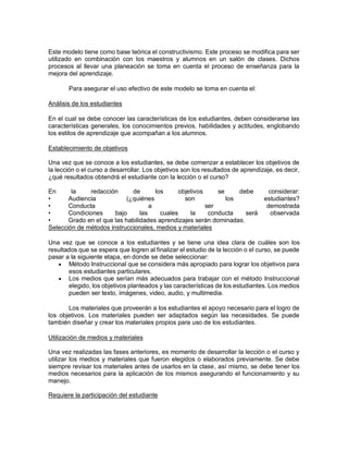 Este modelo tiene como base teórica el constructivismo. Este proceso se modifica para ser
utilizado en combinación con los maestros y alumnos en un salón de clases. Dichos
procesos al llevar una planeación se toma en cuenta el proceso de enseñanza para la
mejora del aprendizaje.
Para asegurar el uso efectivo de este modelo se toma en cuenta el:
Análisis de los estudiantes
En el cual se debe conocer las características de los estudiantes, deben considerarse las
características generales, los conocimientos previos, habilidades y actitudes, englobando
los estilos de aprendizaje que acompañan a los alumnos.
Establecimiento de objetivos
Una vez que se conoce a los estudiantes, se debe comenzar a establecer los objetivos de
la lección o el curso a desarrollar. Los objetivos son los resultados de aprendizaje, es decir,
¿qué resultados obtendrá el estudiante con la lección o el curso?
En la redacción de los objetivos se debe considerar:
• Audiencia (¿quiénes son los estudiantes?
• Conducta a ser demostrada
• Condiciones bajo las cuales la conducta será observada
• Grado en el que las habilidades aprendizajes serán dominadas.
Selección de métodos instruccionales, medios y materiales
Una vez que se conoce a los estudiantes y se tiene una idea clara de cuáles son los
resultados que se espera que logren al finalizar el estudio de la lección o el curso, se puede
pasar a la siguiente etapa, en donde se debe seleccionar:
 Método Instruccional que se considera más apropiado para lograr los objetivos para
esos estudiantes particulares.
 Los medios que serían más adecuados para trabajar con el método Instruccional
elegido, los objetivos planteados y las características de los estudiantes. Los medios
pueden ser texto, imágenes, video, audio, y multimedia.
Los materiales que proveerán a los estudiantes el apoyo necesario para el logro de
los objetivos. Los materiales pueden ser adaptados según las necesidades. Se puede
también diseñar y crear los materiales propios para uso de los estudiantes.
Utilización de medios y materiales
Una vez realizadas las fases anteriores, es momento de desarrollar la lección o el curso y
utilizar los medios y materiales que fueron elegidos o elaborados previamente. Se debe
siempre revisar los materiales antes de usarlos en la clase, así mismo, se debe tener los
medios necesarios para la aplicación de los mismos asegurando el funcionamiento y su
manejo.
Requiere la participación del estudiante
 