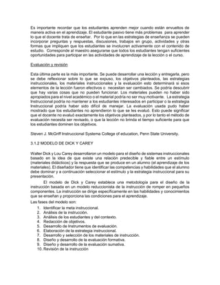 Es importante recordar que los estudiantes aprenden mejor cuando están envueltos de
manera activa en el aprendizaje. El estudiante pasivo tiene más problemas para aprender
lo que el docente trata de enseñar. Por lo que en las estrategias de enseñanza se pueden
incorporar preguntas y respuestas, discusiones, trabajos en grupo, actividades y otras
formas que impliquen que los estudiantes se involucren activamente con el contenido de
estudio. Corresponde al maestro asegurarse que todos los estudiantes tengan suficientes
oportunidades para participar en las actividades de aprendizaje de la lección o el curso.
Evaluación y revisión
Esta última parte es la más importante. Se puede desarrollar una lección y entregarla, pero
se debe reflexionar sobre lo que se expuso, los objetivos planteados, las estrategias
instruccionales, los materiales instruccionales y la evaluación esto determinará si esos
elementos de la lección fueron efectivos o necesitan ser cambiados. Se podría descubrir
que hay varias cosas que no pueden funcionar. Los materiales pueden no haber sido
apropiados para el nivel académico o el material podría no ser muy motivante. La estrategia
Instruccional podría no mantener a los estudiantes interesados en participar o la estrategia
Instruccional podría haber sido difícil de manejar. La evaluación usada pudo haber
mostrado que los estudiantes no aprendieron lo que se les evaluó. Esto puede significar
que el docente no evaluó exactamente los objetivos planteados, y por lo tanto el método de
evaluación necesita ser revisado, o que la lección no brinda el tiempo suficiente para que
los estudiantes dominen los objetivos.
Steven J. McGriff Instruccional Systema College of education, Penn State University.
3.1.2 MODELO DE DICK Y CAREY
Walter Dick y Lou Carey desarrollaron un modelo para el diseño de sistemas instruccionales
basado en la idea de que existe una relación predecible y fiable entre un estímulo
(materiales didácticos) y la respuesta que se produce en un alumno (el aprendizaje de los
materiales). El diseñador tiene que identificar las competencias y habilidades que el alumno
debe dominar y a continuación seleccionar el estímulo y la estrategia instruccional para su
presentación.
El modelo de Dick y Carey establece una metodología para el diseño de la
instrucción basada en un modelo reduccionista de la instrucción de romper en pequeños
componentes. La instrucción se dirige específicamente en las habilidades y conocimientos
que se enseñan y proporciona las condiciones para el aprendizaje.
Las fases del modelo son:
1. Identificar la meta instruccional.
2. Análisis de la instrucción.
3. Análisis de los estudiantes y del contexto.
4. Redacción de objetivos.
5. Desarrollo de Instrumentos de evaluación.
6. Elaboración de la estrategia instruccional.
7. Desarrollo y selección de los materiales de instrucción.
8. Diseño y desarrollo de la evaluación formativa.
9. Diseño y desarrollo de la evaluación sumativa.
10. Revisión de la instrucción
 