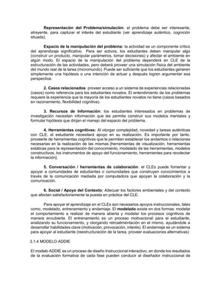 Representación del Problema/simulación: el problema debe ser interesante,
atrayente, para capturar el interés del estudiante (ver aprendizaje auténtico, cognición
situada).
Espacio de la manipulación del problema: la actividad es un componente crítico
del aprendizaje significativo. Para ser activos, los estudiantes deben manipular algo
(construir un producto, manipular parámetros, tomar decisiones) y afectar el ambiente en
algún modo. El espacio de la manipulación del problema dependerá en CLE de la
estructuración de las actividades, pero deberá proveer una simulación física del ambiente
del mundo real de la tarea (micromundo). Puede ser suficiente que los estudiantes generen
simplemente una hipótesis o una intención de actuar y después logren argumentar esa
perspectiva.
2. Casos relacionados: proveer acceso a un sistema de experiencias relacionadas
(casos) como referencia para los estudiantes novatos. El entendimiento de los problemas
requiere la experiencia que la mayoría de los estudiantes novatos no tiene (casos basados
en razonamiento, flexibilidad cognitiva).
3. Recursos de Información: los estudiantes interesados en problemas de
investigación necesitan información que les permita construir sus modelos mentales y
formular hipótesis que dirijan el manejo del espacio del problema.
4. Herramientas cognitivas: Al otorgar complejidad, novedad y tareas auténticas
con CLE, el estudiante necesitará apoyo en su realización. Es importante por tanto,
proveerle de herramientas cognitivas que le permitan establecer los andamios o relaciones
necesarias en la realización de las mismas [herramientas de visualización, herramientas
estáticas para la representación del conocimiento, modelado de las herramientas, modelos
constructivos, los instrumentos de apoyo del funcionamiento, herramientas para recolectar
la información].
5. Conversación / herramientas de colaboración: el CLEs puede fomentar y
apoyar a comunidades de estudiantes o comunidades que construyen conocimientos a
través de la comunicación mediada por computadora que apoyan la colaboración y la
comunicación.
6. Social / Apoyo del Contexto: Adecuar los factores ambientales y del contexto
que afectan satisfactoriamente la puesta en práctica del CLE.
Para apoyar el aprendizaje en el CLEs son necesarios apoyos instruccionales, tales
como, modelado, entrenamiento y andamiaje. El modelado existe en dos formas: modelar
el comportamiento a realizar de manera abierta y modelar los procesos cognitivos de
manera encubierta. El entrenamiento es un proceso motivacional para el estudiante,
analizando su funcionamiento, y otorgando retroalimentación en el mismo, ayudándole a
desarrollar habilidades clave (motivación, provocación, interés). El andamiaje es un sistema
para apoyar al estudiante (reestructuración de la tarea, proveer evaluaciones alternativas)
3.1.4 MODELO ADDIE
El modelo ADDIE es un proceso de diseño Instruccional interactivo, en donde los resultados
de la evaluación formativa de cada fase pueden conducir al diseñador instruccional de
 