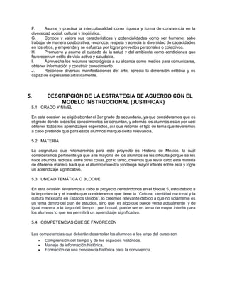 F. Asume y practica la interculturalidad como riqueza y forma de convivencia en la
diversidad social, cultural y lingüística.
G. Conoce y valora sus características y potencialidades como ser humano; sabe
trabajar de manera colaborativa; reconoce, respeta y aprecia la diversidad de capacidades
en los otros, y emprende y se esfuerza por lograr proyectos personales o colectivos.
H. Promueve y asume el cuidado de la salud y del ambiente como condiciones que
favorecen un estilo de vida activo y saludable.
I. Aprovecha los recursos tecnológicos a su alcance como medios para comunicarse,
obtener información y construir conocimiento.
J. Reconoce diversas manifestaciones del arte, aprecia la dimensión estética y es
capaz de expresarse artísticamente.
5. DESCRIPCIÓN DE LA ESTRATEGIA DE ACUERDO CON EL
MODELO INSTRUCCIONAL (JUSTIFICAR)
5.1 GRADO Y NIVEL
En esta ocasión se eligió abordar el 3er grado de secundaria, ya que consideramos que es
el grado donde todos los conocimientos se conjuntan, y además los alumnos están por casi
obtener todos los aprendizajes esperados, así que retomar el tipo de tema que llevaremos
a cabo pretende que para estos alumnos marque cierta relevancia.
5.2 MATERIA
La asignatura que retomaremos para este proyecto es Historia de México, la cual
consideramos pertinente ya que a la mayoría de los alumnos se les dificulta porque se les
hace aburrida, tediosa, entre otras cosas, por lo tanto, creemos que llevar cabo esta materia
de diferente manera hará que el alumno muestra y/o tenga mayor interés sobre esta y logre
un aprendizaje significativo.
5.3 UNIDAD TEMÁTICA O BLOQUE
En esta ocasión llevaremos a cabo el proyecto centrándonos en el bloque 5, esto debido a
la importancia y el interés que consideramos que tiene la “Cultura, identidad nacional y la
cultura mexicana en Estados Unidos”, lo creemos relevante debido a que no solamente es
un tema dentro del plan de estudios, sino que es algo que puede verse actualmente y de
igual manera a lo largo del tiempo , por lo cual, puede ser un tema de mayor interés para
los alumnos lo que les permitirá un aprendizaje significativo.
5.4 COMPETENCIAS QUE SE FAVORECEN
Las competencias que deberán desarrollar los alumnos a los largo del curso son
 Comprensión del tiempo y de los espacios históricos.
 Manejo de información histórica.
 Formación de una conciencia histórica para la convivencia.
 
