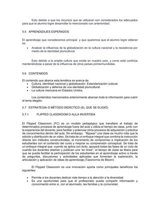Esto debido a que los recursos que se utilizaran son considerados los adecuados
para que el alumno logre desarrollar lo mencionado con anterioridad.
5.5 APRENDIZAJES ESPERADOS
El aprendizaje que consideramos principal y que queremos que el alumno logre obtener
es:
 Analizar la influencia de la globalización en la cultura nacional y la resistencia por
medio de la identidad pluricultural.
Esto debido a la amplia cultura que existe en nuestro país, y como está continúa
manteniéndose a pesar de la influencia de otros países primermundistas.
5.6 CONTENIDOS
El contenido que abarca esta temática es acerca de:
 Cultura, identidad nacional y globalización: Estandarización cultural.
 Globalización y defensa de una identidad pluricultural.
 La cultura mexicana en Estados Unidos.
Los contenidos mencionados anteriormente abarcan toda la información para cubrir
el tema elegido.
5.7 ESTRATEGIA O MÉTODO DIDÁCTICO (EL QUE SE ELIGIÓ)
5.7.1 FLIPPED CLASSROOM O AULA INVERTIDA
El Flipped Classroom (FC) es un modelo pedagógico que transfiere el trabajo de
determinados procesos de aprendizaje fuera del aula y utiliza el tiempo de clase, junto con
la experiencia del docente, para facilitar y potenciar otros procesos de adquisición y práctica
de conocimientos dentro del aula. Sin embargo, “flippear” una clase es mucho más que la
edición y distribución de un video. Se trata de un enfoque integral que combina la instrucción
directa con métodos constructivistas, el incremento de compromiso e implicación de los
estudiantes con el contenido del curso y mejorar su comprensión conceptual. Se trata de
un enfoque integral que, cuando se aplica con éxito, apoyará todas las fases de un ciclo de
cuando los docentes diseñan y publican una “en línea”, el tiempo de clase se libera para
que se pueda facilitar la participación de los estudiantes en el aprendizaje activo a través
de preguntas, discusiones y actividades aplicadas que fomentan la exploración, la
articulación y aplicación de ideas de aprendizaje.(Taxonomía de Bloom)
El Flipped Classroom es una innovación aporta como principales beneficios los
siguientes:
 Permite a los docentes dedicar más tiempo a la atención a la diversidad.
 Es una oportunidad para que el profesorado pueda compartir información y
conocimiento entre sí, con el alumnado, las familias y la comunidad.
 