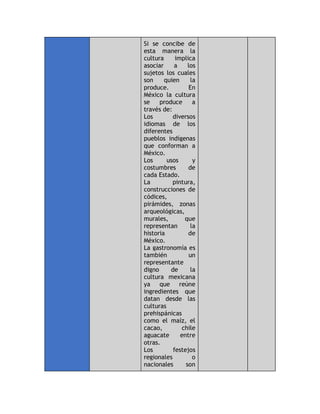 Si se concibe de
esta manera la
cultura implica
asociar a los
sujetos los cuales
son quien la
produce. En
México la cultura
se produce a
través de:
- Los diversos
idiomas de los
diferentes
pueblos indígenas
que conforman a
México.
- Los usos y
costumbres de
cada Estado.
- La pintura,
construcciones de
códices,
pirámides, zonas
arqueológicas,
murales, que
representan la
historia de
México.
- La gastronomía es
también un
representante
digno de la
cultura mexicana
ya que reúne
ingredientes que
datan desde las
culturas
prehispánicas
como el maíz, el
cacao, chile
aguacate entre
otras.
- Los festejos
regionales o
nacionales son
 