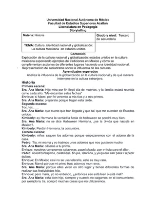 Universidad Nacional Autónoma de México
Facultad de Estudios Superiores Acatlán
Licenciatura en Pedagogía
Storytelling
Materia: Historia Grado y nivel: Tercero
de secundaria
TEMA: Cultura, identidad nacional y globalización:
La cultura Mexicana en estados unidos
Contenido
Explicación de la cultura nacional y globalización: estados unidos en la cultura
mexicana exponiendo ejemplos de tradiciones en México y cómo se
complementan acciones de diferentes lugares haciendo una identidad nacional.
· Representación de sociodrama sobre la influencia de las culturas.
Aprendizajes esperados
Analiza la influencia de la globalización en la cultura nacional y de qué manera
interviene en la cultura extranjera.
Historia
Primera escena:
Sra. Ana María: Hijo mira por fin llegó día de muertos, y la familia estará reunida
como cada año. “Me encantan estas fechas”
Enrique: sí Mami, por fin veremos a mis tías y a mis primos.
Sra. Ana María: prepárate porque llegan esta tarde.
Segunda escena:
Toc, toc, …..
Sra. Ana María: que bueno que han llegado y que tal, que me cuentan de Estados
unidos.
Kimberly: ay Hermana la verdad la fiesta de halloween se pondrá muy bien.
Sra. Ana María: no se dice Halloween Hermana, ¿se te olvida que naciste en
México?.
Kimberly: Perdón Hermana, la costumbre.
Tercera escena:
Kimberly: niños saquen los adornos porque empezaremos con el adorno de la
casa.
Pedro: Tía, mi mamá y yo trajimos unos adornos que nos gustaron mucho
Sra. Ana María: dáselos a tu primo.
Enrique: nosotros compramos calaveras, papel picado, pan y fruta para el altar.
Pedro: nosotros trajimos, calabazas, brujas, telaraña, y ya quiero salir para ir a pedir
dulces.
Enrique: En México casi no se usa telaraña, esto es muy raro.
Enrique: Mamá porque mi primo trajo adornos muy raros.
Sra. Ana María: porque ellos viven en otro lugar y tienen diferentes formas de
realizar sus festividades hijo.
Enrique: pero mami, yo no entiendo, ¿entonces eso está bien o está mal?
Sra. Ana María: está bien hijo, siempre y cuando no caigamos en el consumismo,
por ejemplo tu tía, compró muchas cosas que no utilizaremos.
 