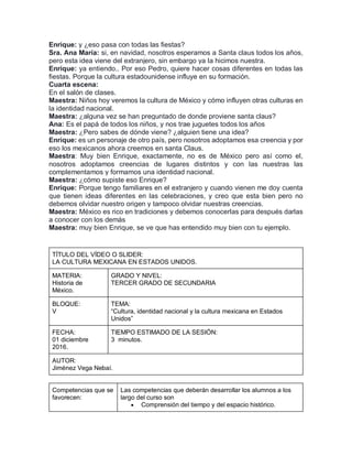 Enrique: y ¿eso pasa con todas las fiestas?
Sra. Ana María: si, en navidad, nosotros esperamos a Santa claus todos los años,
pero esta idea viene del extranjero, sin embargo ya la hicimos nuestra.
Enrique: ya entiendo.. Por eso Pedro, quiere hacer cosas diferentes en todas las
fiestas. Porque la cultura estadounidense influye en su formación.
Cuarta escena:
En el salón de clases.
Maestra: Niños hoy veremos la cultura de México y cómo influyen otras culturas en
la identidad nacional.
Maestra: ¿alguna vez se han preguntado de donde proviene santa claus?
Ana: Es el papá de todos los niños, y nos trae juguetes todos los años
Maestra: ¿Pero sabes de dónde viene? ¿alguien tiene una idea?
Enrique: es un personaje de otro país, pero nosotros adoptamos esa creencia y por
eso los mexicanos ahora creemos en santa Claus.
Maestra: Muy bien Enrique, exactamente, no es de México pero así como el,
nosotros adoptamos creencias de lugares distintos y con las nuestras las
complementamos y formamos una identidad nacional.
Maestra: ¿cómo supiste eso Enrique?
Enrique: Porque tengo familiares en el extranjero y cuando vienen me doy cuenta
que tienen ideas diferentes en las celebraciones, y creo que esta bien pero no
debemos olvidar nuestro origen y tampoco olvidar nuestras creencias.
Maestra: México es rico en tradiciones y debemos conocerlas para después darlas
a conocer con los demás
Maestra: muy bien Enrique, se ve que has entendido muy bien con tu ejemplo.
TÍTULO DEL VÍDEO O SLIDER:
LA CULTURA MEXICANA EN ESTADOS UNIDOS.
MATERIA:
Historia de
México.
GRADO Y NIVEL:
TERCER GRADO DE SECUNDARIA
BLOQUE:
V
TEMA:
“Cultura, identidad nacional y la cultura mexicana en Estados
Unidos”
FECHA:
01 diciembre
2016.
TIEMPO ESTIMADO DE LA SESIÓN:
3 minutos.
AUTOR:
Jiménez Vega Nebaí.
Competencias que se
favorecen:
Las competencias que deberán desarrollar los alumnos a los
largo del curso son
 Comprensión del tiempo y del espacio histórico.
 