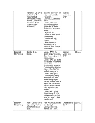 Pokemón Go! En la
calle, él es de
nacionalidad
americana pero su
madre, Claudia, es
mexicana. Ellos
viven en San
Francisco.
paso me convertiré en
todo un entrenador
Pokemón.
Claudia: ¿Qué haces
hijo?
Luhan: Atrapando
pokemones porque
quiero ser el mejor
entrenador Pokemón
mamá.
De pronto se
comienza a escuchar
una sirena y…
Claudia: ven hijo,
rápido.
Luhan se queda
sorprendido y su
mamá lo lleva dentro
de su casa.
Música:
Lucky one.
EXO
Escena 3
Storytelling
Dentro de la
casa…
Luhan: MAA!! Yo
quiero seguir jugando.
Claudia: no hijo, por el
momento no.
Luhan: ¿Por qué cada
vez que se escucha la
sirena nos
escondemos mamá?
Claudia: porque yo no
tengo permitido vivir
en este país y tú sí.
Luhan: ¿Por qué?
Claudia: porque soy
mexicana y tú eres
americano porque
naciste en este país. Y
ahora ese tal TRUMP
nos anda acechando
para regresarnos a
México.
Luhan: pero ¿Qué
tiene de malo? ¿Por
qué ese señor no los
deja vivir aquí? ¿Qué
han hecho?
Música:
Lucky one.
EXO
30 seg.
Escena 4
Storytelling
Hall y Dewey salen
a pasear y Hall ya
tiene hambre así
que..
Hall: Would you like to
eat Dewey?
Dewey: yes, sure. I
want to eat Tacos.
Ghostbusters
(Park)
30 seg.
 