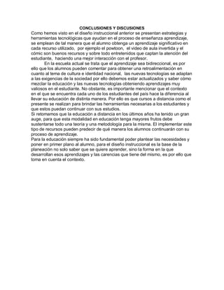 CONCLUSIONES Y DISCUSIONES
Como hemos visto en el diseño instruccional anterior se presentan estrategias y
herramientas tecnológicas que ayudan en el proceso de enseñanza aprendizaje,
se emplean de tal manera que el alumno obtenga un aprendizaje significativo en
cada recurso utilizado, por ejemplo el powtoon, el video de aula invertida y el
cómic son buenos recursos y sobre todo entretenidos que captan la atención del
estudiante, haciendo una mejor interacción con el profesor.
En la escuela actual se trata que el aprendizaje sea bidireccional, es por
ello que los alumnos pueden comentar para obtener una retroalimentación en
cuanto al tema de cultura e identidad nacional, las nuevas tecnologías se adaptan
a las exigencias de la sociedad por ello debemos estar actualizados y saber cómo
mezclar la educación y las nuevas tecnologías obteniendo aprendizajes muy
valiosos en el estudiante. No obstante, es importante mencionar que el contexto
en el que se encuentra cada uno de los estudiantes del país hace la diferencia al
llevar su educación de distinta manera. Por ello es que cursos a distancia como el
presente se realizan para brindar las herramientas necesarias a los estudiantes y
que estos puedan continuar con sus estudios.
Si retomamos que la educación a distancia en los últimos años ha tenido un gran
auge, para que esta modalidad en educación tenga mayores frutos debe
sustentarse todo una teoría y una metodología para la misma. El implementar este
tipo de recursos pueden predecir de qué manera los alumnos continuarán con su
proceso de aprendizaje.
Para la educación siempre ha sido fundamental poder plantear las necesidades y
poner en primer plano al alumno, para el diseño instruccional es la base de la
planeación no solo saber que se quiere aprender, sino la forma en la que
desarrollan esos aprendizajes y las carencias que tiene del mismo, es por ello que
toma en cuenta el contexto.
 