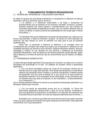 2. FUNDAMENTOS TEÓRICO-PEDAGÓGICOS
2.1 TEORÍAS DEL APRENDIZAJE Y EDUCACIÓN A DISTANCIA
Al hablar de teorías del aprendizaje entendemos y compartimos la definición de Manuel
Zapat-Ros ( 2012) al mencionar que la teoría es:
(...) la relación y /o relaciones causa-efecto o de flujos y sucesiones de
acontecimientos que se producen en los procesos naturales, humanos o sociales,
teniendo presente que dichos efectos o acontecimientos son casi siempre de
naturaleza básicamente probabilística (es decir, hay una relación aleatoria entre la
causa y el efecto: la causa aumenta las posibilidades de que tenga lugar el efecto
enunciado)(...)
Ya entendido dicho punto hablaremos de teorías del aprendizaje, las cuales son las
teorías que describen y tratan de entender y explicar la manera en cómo aprenden las
personas. De esta manera es como se entiende una base para lo que se abordará
posteriormente.
Ahora bien, la educación a distancia al referirnos a un concepto como tal
consideramos que concepto más simple que explica que la educación a distancia es una
modalidad educativa que permite el acto educativo mediante diferentes métodos, técnicas,
estrategias y medios, en una situación en que alumnos y profesores se encuentran
separados fÌsicamente y sólo se relacionan de manera presencial ocasionalmente, según
sea la distancia, el número de alumnos, tipo de conocimientos que se imparte, etc (Maya,
1993).
2.1.1 APRENDIZAJE SIGNIFICATIVO
La teoría del aprendizaje significativo fue propuesta por Ausubel y es vista como una teoría
psicológica del aprendizaje en el aula. En palabras de Ausubel (1976) el aprendizaje
significativo:
(...) Es una teoría psicológica porque se ocupa de los procesos mismos que el
individuo pone en juego para aprender. Pero desde esa perspectiva no trata temas
relativos a la psicología misma ni desde un punto de vista general, ni desde la óptica
del desarrollo, sino que pone el énfasis en lo que ocurre en el aula cuando los
estudiantes aprenden; en la naturaleza de ese aprendizaje; en las condiciones que
se requieren para que éste se produzca; en sus resultados y, consecuentemente,
en su evaluación (...)
Con lo anterior podemos destacar la manera en que aborda el aprendizaje significativo Luz
Rodríguez (2004) quien nos dice:
(...) Es una teoría de aprendizaje porque ésa es su finalidad. La Teoría del
Aprendizaje Significativo aborda todos y cada uno de los factores, condiciones y
tipos que garantizan la adquisición, la asimilación y la retención del contenido que
la escuela ofrece al alumnado, de modo que adquiera significado para el mismo(...).
Entendida como una teoría que habla acerca de cómo los alumnos pueden aprender
cosas que serán capaces de recordar aún la gran existencia de información, ellos adquirirán
conocimiento con lo que aprendieron.
 