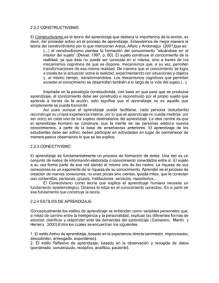 2.2.2 CONSTRUCTIVISMO
El Constructivismo es la teoría del aprendizaje que destaca la importancia de la acción, es
decir, del proceder activo en el proceso de aprendizaje. Entendemos de mejor manera la
teoría del constructivismo por lo que mencionan Araya, Alfaro y Andonegui (2007)que es:
(...) el constructivismo plantea la formación del conocimiento “situándose en el
interior del sujeto” (Delval, 1997, p. 80). El sujeto construye el conocimiento de la
realidad, ya que ésta no puede ser conocida en sí misma, sino a través de los
mecanismos cognitivos de que se dispone, mecanismos que, a su vez, permiten
transformaciones de esa misma realidad. De manera que el conocimiento se logra
a través de la actuación sobre la realidad, experimentando con situaciones y objetos
y, al mismo tiempo, transformándolos. Los mecanismos cognitivos que permiten
acceder al conocimiento se desarrollan también a lo largo de la vida del sujeto.(...)
Inspirada en la psicología constructivista, con base en que para que se produzca
aprendizaje, el conocimiento debe ser construido o reconstruido por el propio sujeto que
aprende a través de la acción, esto significa que el aprendizaje no es aquello que
simplemente se pueda transmitir.
Así pues aunque el aprendizaje puede facilitarse, cada persona (estudiante)
reconstruye su propia experiencia interna, por lo que el aprendizaje no puede medirse, por
ser único en cada uno de los sujetos destinatarios del aprendizaje. La idea central es que
el aprendizaje humano se construye, que la mente de las personas elabora nuevos
conocimientos, a partir de la base de enseñanzas anteriores. El aprendizaje de los
estudiantes debe ser activo, deben participar en actividades en lugar de permanecer de
manera pasiva observando lo que se les explica.
2.2.3 CONECTIVISMO
El aprendizaje es fundamentalmente un proceso de formación de redes. Una red es un
conjunto de nodos de información elaborada o conocimiento conectados entre sí. El sujeto
a su vez forma parte de esa red siendo él mismo uno de los nodos. La riqueza de sus
conexiones es un exponente de la riqueza de su conocimiento. Aprender es el proceso de
creación de nuevas conexiones, no unas pocas sino cientos, quizás miles, que le conectan
con contenidos, personas, grupos, instituciones, servicios, repositorios…
El Conectivismo como teoría que explica el aprendizaje humano necesita un
fundamento epistemológico. Downes lo sitúa en el conocimiento conectivo. Es a partir de
ese fundamento que construye la teoría.
2.2.4 ESTILOS DE APRENDIZAJE
Conceptualmente los estilos de aprendizaje se entienden como variables personales que,
a mitad de camino entre la inteligencia y la personalidad, explican las diferentes formas de
abordar, planificar y responder ante las demandas del aprendizaje (Camarero, Martín y
Herrero, 2000).Entre los cuales se encuentran los siguientes.
1. El estilo Activo de aprendizaje, basado en la experiencia directa (animador, improvisador,
descubridor, arriesgado, espontáneo).
2. El estilo Reflexivo de aprendizaje, basado en la observación y recogida de datos
(ponderado, concienzudo, receptivo, analítico, paciente).
 