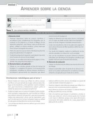 Unidad 1
                            APRENDER                                SOBRE LA CIENCIA
                         Contenido transversal                                                                   Valor
           Desarrollar una sociedad investigadora conciente de la necesidad de           Mostrar perseverancia en la búsqueda del conocimiento así como en
           proteger el medio ambiente en mejora de la calidad de vida.                   el cumplimiento de las labores asignadas.


           Incentivar el conocimiento en el uso de la tecnología para el desa-
           rrollo de la ciencia.

Tema 1: Los conocimientos cientíﬁcos                                                                                             Duración: 3 h / pp .8-13
                                                          Sesión de aprendizaje I

    I. Momento inicial                                                              anteriormente de la página 8.
    • Presentar diapositivas sobre los avances científicos y                     • Explicar la diferencia que hay entre ciencia y tecnología
      tecnológicos para complementar las fotografías que se                        con el cuadro de doble entrada. Mencionar ejemplos —
      muestran en las páginas 8 y 9. Iniciar el diálogo con las                    hacer uso de las imágenes mostradas anteriormente—
      siguientes preguntas: ¿qué indican cada una de las imá-                    • Invitar a los estudiantes a leer el recuadro de la página 13
      genes?, ¿reflejan un avance científico?, ¿cómo creen que                     acerca de los Pantanos de Villa. Ayudarlos a definir las cien-
      el ser humano ha logrado ese avance?                                         cias naturales.
    • Pedir a los alumnos que en forma individual resuelvan las                  • Con ayuda de imágenes, explicar la clasificación de las
      preguntas planteadas en la página 8.                                         ciencias naturales y su interacción con la sociedad.
    • Finalmente preguntar lo siguiente: ¿qué relación hay entre                 • Leer con los estudiantes la sección Salvemos lo Nuestro.
      el ser humano, la ciencia y la tecnología?                                   Solicitarles que identifiquen las disciplinas científicas que
    • Concluir con el análisis de la lectura de la página 10. Res-                 pueden intervenir para el estudio de la kiwicha.
      ponder a las preguntas de la página 11.                                    III. Momento de evaluación
    II. Momento básico y de aplicación                                           • Evaluar con ilustraciones las diferencias entre la ciencia y la
    • Dibujar en una cartulina grande la línea de tiempo de                        tecnología.
      la página 12, y pegarla en la pizarra. Con la ayuda de los                 • Evaluar lo aprendido sobre el aporte de la ciencia en re-
      estudiantes, completar los últimos avances científicos y                     lación con la salud, la alimentación, la medicina, el medio
      tecnológicos aprovechando las respuestas que dieron                          ambiente y la agricultura por medio de un afiche.


Orientaciones metodológicas para el tema 1
• Mostrar titulares de noticias que reflejen los últimos avances                 • Explicar la diferencia entre ciencia y tecnología con ayuda del
  científicos como, por ejemplo, las cirugías cardiovasculares. Dia-               cuadro de doble entrada de la página 12.
  logar con los estudiantes: ¿cómo operaban nuestros antepasa-                   • Presentar imágenes sobre diferentes paisajes que reflejen la in-
  dos?, ¿qué instrumentos y medicamentos usaban?, ¿cómo se                         teracción entre componentes bióticos y abióticos.
  realizan las operaciones quirúrgicas actualmente?
                                                                                 • Hacer referencia a la lectura de la página 13, sobre los Pantanos
• Analizar la imagen que se muestra en la página 9 sobre una ope-                  de Villa, para definir las ciencias naturales.
  ración quirúrgica. Luego preguntar: ¿qué necesitan los médicos
                                                                                 • Pedir a los alumnos que busquen en periódicos y revistas ar-
  para realizar la operación del paciente?, ¿qué personas pueden
                                                                                   tículos que evidencien cómo la ciencia ayuda al ser humano
  realizar estas operaciones?, ¿tienen que ser especialistas?, ¿por
                                                                                   a vivir mejor en diferentes campos como salud, alimentación,
  qué? Concluir que el ser humano ha logrado mejorar su calidad
                                                                                   conservación del medio ambiente, etc. Luego, proponerles la
  de vida gracias al desarrollo de la ciencia y la tecnología.
                                                                                   elaboración de un afiche.
•   Con una lluvia de ideas los alumnos definen qué son la ciencia
    y la tecnología.




    guía 1       14
 
