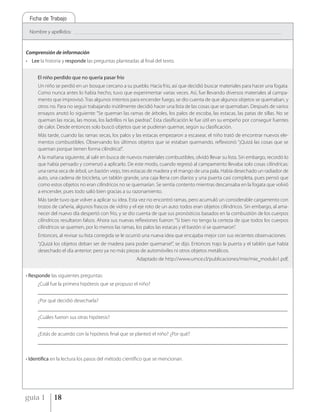 Ficha de Trabajo

 Nombre y apellidos:   _____________________________________________________________________________________________________________________________________________




Comprensión de información
• Lee la historia y responde las preguntas planteadas al final del texto.


     El niño perdido que no quería pasar frío
     Un niño se perdió en un bosque cercano a su pueblo. Hacía frío, así que decidió buscar materiales para hacer una fogata.
     Como nunca antes lo había hecho, tuvo que experimentar varias veces. Así, fue llevando diversos materiales al campa-
     mento que improvisó. Tras algunos intentos para encender fuego, se dio cuenta de que algunos objetos se quemaban, y
     otros no. Para no seguir trabajando inútilmente decidió hacer una lista de las cosas que se quemaban. Después de varios
     ensayos anotó lo siguiente: “Se queman las ramas de árboles, los palos de escoba, las estacas, las patas de sillas. No se
     queman las rocas, las moras, los ladrillos ni las piedras”. Esta clasificación le fue útil en su empeño por conseguir fuentes
     de calor. Desde entonces solo buscó objetos que se pudieran quemar, según su clasificación.
     Más tarde, cuando las ramas secas, los palos y las estacas empezaron a escasear, el niño trató de encontrar nuevos ele-
     mentos combustibles. Observando los últimos objetos que se estaban quemando, reflexionó: “¡Quizá las cosas que se
     queman porque tienen forma cilíndrica!”.
     A la mañana siguiente, al salir en busca de nuevos materiales combustibles, olvidó llevar su lista. Sin embargo, recordó lo
     que había pensado y comenzó a aplicarlo. De este modo, cuando regresó al campamento llevaba solo cosas cilíndricas:
     una rama seca de árbol, un bastón viejo, tres estacas de madera y el mango de una pala. Había desechado un radiador de
     auto, una cadena de bicicleta, un tablón grande, una caja llena con diarios y una puerta casi completa, pues pensó que
     como estos objetos no eran cilíndricos no se quemarían. Se sentía contento mientras descansaba en la fogata que volvió
     a encender, pues todo salió bien gracias a su razonamiento.
     Más tarde tuvo que volver a aplicar su idea. Esta vez no encontró ramas, pero acumuló un considerable cargamento con
     trozos de cañería, algunos frascos de vidrio y el eje roto de un auto: todos eran objetos cilíndricos. Sin embargo, al ama-
     necer del nuevo día despertó con frío, y se dio cuenta de que sus pronósticos basados en la combustión de los cuerpos
     cilíndricos resultaron falsos. Ahora sus nuevas reflexiones fueron: “Si bien no tengo la certeza de que todos los cuerpos
     cilíndricos se quemen, por lo menos las ramas, los palos las estacas y el bastón sí se quemaron”.
     Entonces, al revisar su lista corregida se le ocurrió una nueva idea que encajaba mejor con sus recientes observaciones:
     “¡Quizá los objetos deban ser de madera para poder quemarse!”, se dijo. Entonces trajo la puerta y el tablón que había
     desechado el día anterior; pero ya no más piezas de automóviles ni otros objetos metálicos.
                                                                 Adaptado de http://www.umce.cl/publicaciones/mie/mie_modulo1.pdf,


• Responde las siguientes preguntas:
     ¿Cuál fue la primera hipótesis que se propuso el niño?
     _______________________________________________________________________________________________
     ¿Por qué decidió desecharla?
     _______________________________________________________________________________________________
     ¿Cuáles fueron sus otras hipótesis?
     _______________________________________________________________________________________________
     ¿Estás de acuerdo con la hipótesis final que se planteó el niño? ¿Por qué?
     _______________________________________________________________________________________________


• Identifica en la lectura los pasos del método científico que se mencionan.




guía 1       18
 