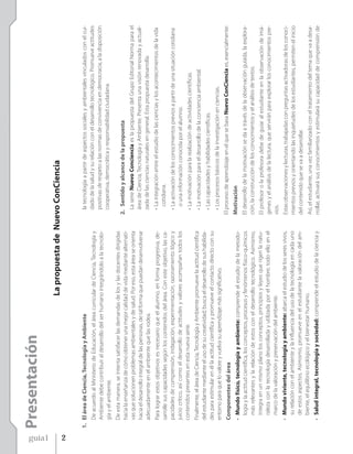 Presentación




guía1
                                                                   La propuesta de Nuevo ConCiencia




2
        1. El área de Ciencia, Tecnología y Ambiente                                                  la tecnología a partir de aspectos sociales y ambientales vinculados con el cui-
           De acuerdo al Ministerio de Educación, el área curricular de Ciencia, Tecnología y         dado de la salud y su relación con el desarrollo tecnológico. Promueve actitudes
           Ambiente debe contribuir al desarrollo del ser humano integrándolo a la tecnolo-           positivas de respeto a las normas de convivencia en democracia, a la disposición
           gía y el ambiente.                                                                         cooperativa, democrática y responsabilidad ciudadana.
           De esta manera, se intenta satisfacer las demandas de los y las docentes dirigidas
           hacia la enseñanza de cómo obtener una mejor calidad de vida mediante alternati-         2. Sentido y alcance de la propuesta
           vas que solucionen problemas ambientales y de salud. Por eso, esta área se orienta         La serie Nuevo Conciencia es la propuesta del Grupo Editorial Norma para el
           hacia el desarrollo integral de las personas, de tal forma que puedan desenvolverse        área de Ciencia, Tecnología y Ambiente. Presenta una visión renovada y actuali-
           adecuadamente en el ambiente que las rodea.                                                zada de las ciencias naturales en general. Esta propuesta desarrolla:
           Para lograr estos objetivos es necesario que el alumno, en forma progresiva, de-           • La integración entre el estudio de las ciencias y los acontecimientos de la vida
           sarrolle sus capacidades según los contenidos del área. Con este objetivo, las ca-           cotidiana.
           pacidades de comprensión, indagación, experimentación, razonamiento lógico y               • La activación de los conocimientos previos a partir de una situación cotidiana
           juicio crítico, así como el desarrollo de actitudes y valores acompañan todos los            o una información conocida por el alumno.
           contenidos presentes en esta nueva serie.                                                  • La motivación para la realización de actividades científicas.
           Finalmente, el área de Ciencia, Tecnología y Ambiente promueve la actitud científica       • La motivación para el desarrollo de la conciencia ambiental.
           del estudiante mediante el uso de su creatividad; busca el desarrollo de sus habilida-
                                                                                                      • Las capacidades y habilidades científicas.
           des para estimular en él la actitud científica y promueve el contacto directo con su
           entorno para que lo valore y vuelva su aprendizaje más significativo.                      • Los procesos básicos de la investigación en ciencias.
           Componentes del área                                                                     El proceso de aprendizaje en el que se basa Nuevo ConCiencia es, esencialmente:
           • Mundo físico, tecnología y ambiente: comprende el estudio de la metodo-                Motivación
             logía y la actitud científica, los conceptos, procesos y fenómenos físico-químicos     El desarrollo de la motivación se da a través de la observación guiada, la explora-
             más relevantes y la relación de estos con el desarrollo tecnológico. Asimismo,         ción, la construcción de los conocimientos y el análisis de textos.
             integra en un mismo plano los conceptos, principios y leyes que rigen la natu-         El profesor o la profesora debe de guiar al estudiante en la observación de imá-
             raleza con la tecnología desarrollada y utilizada por el hombre; todo ello en el       genes y el análisis de la lectura, que servirán para explorar los conocimientos pre-
             marco de la valoración y preservación del ambiente.                                    vios.
           • Mundo viviente, tecnología y ambiente: abarca el estudio de los seres vivos,           Estas observaciones y lecturas, trabajadas con preguntas activadoras de los conoci-
             su relación con el ambiente y la influencia del uso de la tecnología en cada uno       mientos previos y orientando las inquietudes de los estudiantes, permiten el inicio
             de estos aspectos. Asimismo, promueve en el estudiante la valoración del am-           del contenido que se va a desarrollar.
             biente, el equilibrio ecológico y el bienestar humano.                                 Así, el estudiante, una vez familiarizado con el tratamiento del tema que va a desa-
           • Salud integral, tecnología y sociedad: comprende el estudio de la ciencia y            rrollar, activará sus conocimientos y estimulará su capacidad de comprensión de
 