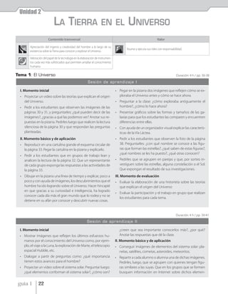 Unidad 2
                             LA TIERRA                               EN EL               UNIVERSO
                        Contenido transversal                                                                    Valor

         Apreciación del ingenio y creatividad del hombre a lo largo de su
                                                                                        Asume y ejecuta sus roles con responsabilidad.
         existencia sobre la Tierra para conocer y explorar el Universo.

         Valoración del papel de la tecnología en la elaboración de instrumen-
         tos cada vez más sofisticados que permiten ampliar el conocimiento
         humano.

Tema 1: El Universo                                                                                                              Duración: 4 h / pp. 30-38

                                                          Sesión de aprendizaje I

  I. Momento inicial                                                             • Pegar en la pizarra dos imágenes que reflejen cómo se ex-
  • Proyectar un video sobre las teorías que explican el origen                    ploraba el Universo antes y cómo se hace ahora.
    del Universo.                                                                • Preguntar a la clase: ¿cómo exploraba antiguamente el
  • Pedir a los estudiantes que observen las imágenes de las                       hombre?, ¿cómo lo hace ahora?
    páginas 30 y 31, y preguntarles: ¿qué pueden decir de las                    • Presentar gráficos sobre las formas y tamaños de las ga-
    imágenes?, ¿gracias a qué las podemos ver? Anotar sus re-                      laxias para que los estudiantes las comparen y encuentren
    puestas en la pizarra. Pedirles luego que realicen la lectura                  diferencias entre ellas.
    silenciosa de la página 30 y que respondan las preguntas                     • Con ayuda de un organizador visual explicar las caracterís-
    planteadas.                                                                    ticas de la Vía Láctea.
  II. Momento básico y de aplicación                                             • Pedir a los estudiantes que observen la foto de la página
  • Reproducir en una cartulina grande el esquema circular de                      38. Preguntarles: ¿con qué nombre se conoce a las figu-
    la página 33. Pegar la cartulina en la pizarra y explicarlo.                   ras que forman las estrellas?, ¿qué saben de estas figuras?,
                                                                                   ¿qué nombres se les ha puesto?, ¿qué otras conocen?
  • Pedir a los estudiantes que en grupos de trabajo lean y
    analicen la lectura de la página 32. Que un representante                    • Pedirles que se agrupen en parejas y que, por sorteo in-
    de cada grupo exponga las respuestas a las actividades de                      vestiguen sobre las estrellas, alguna constelación o el Sol.
    la página 33.                                                                  Que expongan el resultado de sus investigaciones.
  • Dibujar en la pizarra una línea de tiempo y explicar, poco a                 III. Momento de evaluación
    poco y con ayuda de imágenes, los descubrimientos que el                     • Evaluar la elaboración de una historieta sobre las teorías
    hombre ha ido logrando sobre el Universo. Hacer hincapié                       que explican el origen del Universo
    en que gracias a su curiosidad e inteligencia, ha logrado
                                                                                 • Evaluar la participación y el trabajo en grupo que realizan
    conocer cada día más el gran mundo que lo rodea y no se
                                                                                   los estudiantes para cada tema.
    detiene en su afán por conocer y descubrir nuevas cosas.


                                                                                                                                Duración: 4 h / pp. 39-41
                                                         Sesión de aprendizaje II

  I. Momento inicial                                                               ¿creen que sea importante conocerlos más?, ¿por qué?
  • Mostrar imágenes que reflejen los últimos esfuerzos hu-                        Anotar las respuestas que dé la clase.
    manos por el conocimiento del Universo como, por ejem-                       II. Momento básico y de aplicación
    plo, el viaje a la Luna, la exploración de Marte, el telescopio              • Conseguir imágenes de elementos del sistema solar: pla-
    espacial Hubble, etc.                                                          netas, satélites, cometas, asteroides, meteoritos.
  • Dialogar a partir de preguntas como: ¿qué importancia                        • Repartir a cada alumno o alumna una de dichas imágenes.
    tienen estos avances para el hombre?                                           Pedirles, luego, que se agrupen con quienes tengan figu-
  • Proyectar un video sobre el sistema solar. Preguntar luego:                    ras similares a las suyas. Que en los grupos que se formen
    ¿qué elementos conforman el sistema solar?, ¿cómo son?                         busquen información en Internet sobre dichos elemen-


 guía 1         22
 