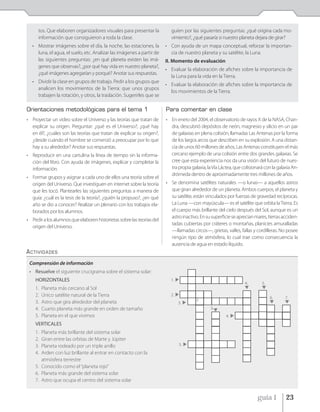 tos. Que elaboren organizadores visuales para presentar la          guíen por las siguientes preguntas: ¿qué origina cada mo-
     información que consiguieron a toda la clase.                       vimiento?, ¿qué pasaría si nuestro planeta dejara de girar?
  • Mostrar imágenes sobre el día, la noche, las estaciones, la        • Con ayuda de un mapa conceptual, reforzar la importan-
    luna, el agua, el suelo, etc. Analizar las imágenes a partir de      cia de nuestro planeta y su satélite, la Luna.
    las siguientes preguntas: ¿en qué planeta existen las imá-         II. Momento de evaluación
    genes que observas?, ¿por qué hay vida en nuestro planeta?,
                                                                       • Evaluar la elaboración de afiches sobre la importancia de
    ¿qué imágenes agregarían y porqué? Anotar sus respuestas.
                                                                         la Luna para la vida en la Tierra.
  • Dividir la clase en grupos de trabajo. Pedir a los grupos que
                                                                       • Evaluar la elaboración de afiches sobre la importancia de
    analicen los movimientos de la Tierra: que unos grupos
                                                                         los movimientos de la Tierra.
    trabajen la rotación, y otros, la traslación. Sugerirles que se

Orientaciones metodológicas para el tema 1                             Para comentar en clase
• Proyectar un video sobre el Universo y las teorías que tratan de     • En enero del 2004, el observatorio de rayos X de la NASA, Chan-
  explicar su origen. Preguntar: ¿qué es el Universo?, ¿qué hay          dra, descubrió depósitos de neón, magnesio y silicio en un par
  en él?, ¿cuáles son las teorías que tratan de explicar su origen?,     de galaxias en plena colisión, llamadas Las Antenas por la forma
  ¿desde cuándo el hombre se comenzó a preocupar por lo que              de los largos arcos que describen en su explosión. A una distan-
  hay a su alrededor? Anotar sus respuestas.                             cia de unos 60 millones de años, Las Antenas constituyen el más
• Reproducir en una cartulina la línea de tiempo sin la informa-         cercano ejemplo de una colisión entre dos grandes galaxias. Se
  ción del libro. Con ayuda de imágenes, explicar y completar la         cree que esta experiencia nos da una visión del futuro de nues-
  información.                                                           tra propia galaxia, la Vía Láctea, que colisionará con la galaxia An-
                                                                         drómeda dentro de aproximadamente tres millones de años.
• Formar grupos y asignar a cada uno de ellos una teoría sobre el
  origen del Universo. Que investiguen en internet sobre la teoría     • Se denomina satélites naturales —o lunas— a aquellos astros
  que les tocó. Plantearles las siguientes preguntas a manera de         que giran alrededor de un planeta. Ambos cuerpos, el planeta y
  guía: ¿cuál es la tesis de la teoría?, ¿quién la propuso?, ¿en qué     su satélite, están vinculados por fuerzas de gravedad recíprocas.
  año se dio a conocer? Realizar un plenario con los trabajos ela-       La Luna —con mayúscula— es el satélite que orbita la Tierra. Es
  borados por los alumnos.                                               el cuerpo más brillante del cielo después del Sol, aunque es un
                                                                         astro inactivo. En su superficie se aprecian mares, tierras acciden-
• Pedir a los alumnos que elaboren historietas sobre las teorías del
                                                                         tadas cubiertas por cráteres o montañas, planicies amuralladas
  origen del Universo.
                                                                         —llamadas circos—, grietas, valles, fallas y cordilleras. No posee
                                                                         ningún tipo de atmósfera, lo cual trae como consecuencia la
                                                                         ausencia de agua en estado líquido.
ACTIVIDADES
 Comprensión de información
 • Resuelve el siguiente crucigrama sobre el sistema solar:
    HORIZONTALES                                                         1.
                                                                                                                 4.       5.
    1.   Planeta más cercano al Sol
    2.   Único satélite natural de la Tierra                             2.
                                                                                                                               6.      7.
                                                                                       2.
    3.   Astro que gira alrededor del planeta                                 3.
    4.   Cuarto planeta más grande en orden de tamaño                                          3.
    5.   Planeta en el que vivimos                                                                     4.
    VERTICALES
    1. Planeta más brillante del sistema solar
    2. Giran entre las orbitas de Marte y Júpiter
    3. Planeta rodeado por un triple anillo                                   5.

    4. Arden con luz brillante al entrar en contacto con la
       atmósfera terrestre
    5. Conocido como el “planeta rojo”
    6. Planeta más grande del sistema solar
    7. Astro que ocupa el centro del sistema solar


                                                                                                                        guía 1         23
 