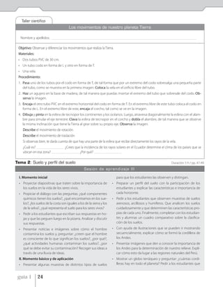 Taller cientíﬁco
                                           Los movimientos de nuestro planeta Tierra

  Nombre y apellidos:     _____________________________________________________________________________________________________________________________________________


 Objetivo: Observar y diferenciar los movimientos que realiza la Tierra.
 Materiales:
 • Dos tubos PVC de 30 cm.
 • Un tubo codo en forma de L y otro en forma de T.
 • Una vela.
 Procedimiento:
 1. Pasa uno de los tubos por el codo en forma de T, de tal forma que por un extremo del codo sobresalga una pequeña parte
    del tubo, como se muestra en la primera imagen. Coloca la vela en el orificio libre del tubo.
 2. Haz un agujero en la base de madera, de tal manera que puedas insertar el extremo del tubo que sobresale del codo. Ob-
    serva la imagen.
 3. Encaja el otro tubo PVC en el extremo horizontal del codo en forma de T. En el extremo libre de este tubo coloca el codo en
    forma de L. En el extremo libre de este, encaja el corcho, tal como se ve en la imagen.
 4. Dibuja y pinta en la esfera de tecnopor los continentes y los océanos. Luego, atraviesa diagonalmente la esfera con el alam-
    bre para simular el eje terrestre. Clava la esfera de tecnopor en el corcho y dobla el alambre, de tal manera que se observe
    la misma inclinación que tiene la Tierra al girar sobre su propio eje. Observa la imagen.
    Describe el movimiento de rotación.
    Describe el movimiento de traslación
    Si observas bien, te darás cuenta de que hay una parte de la esfera que recibe directamente los rayos de la vela.
    ¿Cuál es? ______________________________ ¿Crees que la incidencia de los rayos solares en el Ecuador determine el clima de los países que se
    ubican en esa zona? ______________________________ ¿Por qué? ______________________________

Tema 2: Suelo y perﬁl del suelo                                                                                                               Duración: 5 h / pp. 47-49
                                                         Sesión de aprendizaje III

 I. Momento inicial                                                                      para que los estudiantes las observen y distingan.
 • Proyectar diapositivas que traten sobre la importancia de                         • Preparar un perfil del suelo con la participación de los
   los suelos en la vida de los seres vivos.                                           estudiantes y explicar las características e importancia de
 • Propiciar el diálogo con las preguntas: ¿qué componentes                            cada horizonte.
   químicos tienen los suelos?, ¿qué encontramos en los sue-                         • Pedir a los estudiantes que observen muestras de suelos
   los?, ¿los suelos de la costa son iguales a los de la sierra y los                  arenosos, arcillosos y humíferos. Que analicen los suelos
   de la selva?, ¿qué representa el suelo para los seres vivos?                        cuidadosamente y que determinen las características pro-
 • Pedir a los estudiantes que escriban sus respuestas en ho-                          pias de cada uno. Finalmente, completar con los estudian-
   jas y que las peguen luego en la pizarra. Analizar y discutir                       tes y alumnas un cuadro comparativo sobre la clasifica-
   sus respuestas.                                                                     ción de los suelos.
 • Presentar noticias e imágenes sobre cómo el hombre                                • Con ayuda de ilustraciones que se pueden ir mostrando
   contamina los suelos y, preguntar: ¿creen que el hombre                             secuencialmente, explicar cómo se formó la cordillera de
   es consciente de lo que significan los suelos?, ¿por qué?,                          los Andes.
   ¿qué actividades humanas contaminan los suelos?, ¿por                             • Presentar imágenes que den a conocer la importancia de
   qué se debe evitar su contaminación? Recoger sus ideas a                            los Andes para la determinación de nuestro relieve. Expli-
   través de una lluvia de ideas.                                                      car cómo esto da lugar a las regiones naturales del Perú.
 II. Momento básico y de aplicación                                                  • Mostrar un globo terráqueo y preguntar: ¿cuántas cordi-
 • Presentar algunas muestras de distintos tipos de suelos                             lleras hay en todo el planeta? Pedir a los estudiantes que


 guía 1        24
 