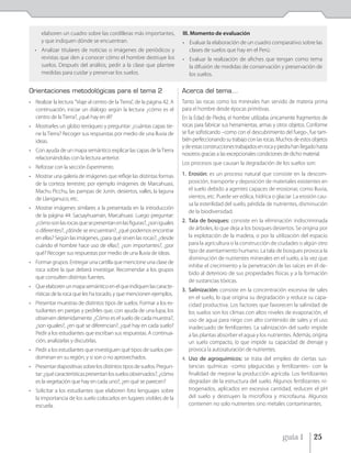 elaboren un cuadro sobre las cordilleras más importantes,            III. Momento de evaluación
      y que indiquen dónde se encuentran.                                  • Evaluar la elaboración de un cuadro comparativo sobre las
  • Analizar titulares de noticias o imágenes de periódicos y                clases de suelos que hay en el Perú.
    revistas que den a conocer cómo el hombre destruye los                 • Evaluar la realización de afiches que tengan como tema
    suelos. Después del análisis, pedir a la clase que plantee               la difusión de medidas de conservación y preservación de
    medidas para cuidar y preservar los suelos.                              los suelos.

Orientaciones metodológicas para el tema 2                                 Acerca del tema…
• Realizar la lectura ”Viaje al centro de la Tierra”, de la página 42. A   Tanto las rocas como los minerales han servido de materia prima
  continuación, iniciar un diálogo según la lectura: ¿cómo es el           para el hombre desde épocas primitivas.
  centro de la Tierra?, ¿qué hay en él?                                    En la Edad de Piedra, el hombre utilizaba únicamente fragmentos de
• Mostrarles un globo terráqueo y preguntar: ¿cuántas capas tie-           rocas para fabricar sus herramientas, armas y otros objetos. Conforme
  ne la Tierra? Recoger sus respuestas por medio de una lluvia de          se fue sofisticando –como con el descubrimiento del fuego-, fue tam-
  ideas.                                                                   bién perfeccionando su trabajo con las rocas. Muchos de estos objetos
                                                                           y de estas construcciones trabajados en roca y piedra han llegado hasta
• Con ayuda de un mapa semántico explicar las capas de la Tierra
                                                                           nosotros gracias a las excepcionales condiciones de dicho material.
  relacionándolas con la lectura anterior.
                                                                           Los procesos que causan la degradación de los suelos son:
• Reforzar con la sección Experimento.
• Mostrar una galería de imágenes que refleje las distintas formas         1. Erosión: es un proceso natural que consiste en la descom-
  de la corteza terrestre; por ejemplo imágenes de Marcahuasi,                posición, transporte y deposición de materiales existentes en
  Machu Picchu, las pampas de Junín, desiertos, valles, la laguna             el suelo debido a agentes capaces de erosionar, como lluvia,
  de Llanganuco, etc.                                                         vientos, etc. Puede ser eólica, hídrica o glaciar. La erosión cau-
                                                                              sa la esterilidad del suelo, pérdida de nutrientes, disminución
• Mostrar imágenes similares a la presentada en la introducción
                                                                              de la biodiversidad.
  de la página 44: Sacsayhuamán, Marcahuasi. Luego preguntar:
  ¿cómo son las rocas que se presentan en las figuras?, ¿son iguales       2. Tala de bosques: consiste en la eliminación indiscriminada
  o diferentes?, ¿dónde se encuentran?, ¿qué podemos encontrar                de árboles, lo que deja a los bosques desiertos. Se origina por
  en ellas? Según las imágenes, ¿para qué sirven las rocas?, ¿desde           la explotación de la madera, o por la utilización del espacio
  cuándo el hombre hace uso de ellas?, ¿son importantes?, ¿por                para la agricultura o la construcción de ciudades o algún otro
  qué? Recoger sus respuestas por medio de una lluvia de ideas.               tipo de asentamiento humano. La tala de bosques provoca la
                                                                              disminución de nutrientes minerales en el suelo, a la vez que
• Formar grupos. Entregar una cartilla que mencione una clase de
                                                                              inhibe el crecimiento y la penetración de las raíces en él de-
  roca sobre la que deberá investigar. Recomendar a los grupos
                                                                              bido al deterioro de sus propiedades físicas y a la formación
  que consulten distintas fuentes.
                                                                              de sustancias tóxicas.
• Que elaboren un mapa semántico en el que indiquen las caracte-
                                                                           3. Salinización: consiste en la concentración excesiva de sales
  rísticas de la roca que les ha tocado, y que mencionen ejemplos.
                                                                              en el suelo, lo que origina su degradación y reduce su capa-
• Presentar muestras de distintos tipos de suelos. Formar a los es-           cidad productiva. Los factores que favorecen la salinidad de
  tudiantes en parejas y pedirles que, con ayuda de una lupa, los             los suelos son los climas con altos niveles de evaporación, el
  observen detenidamente. ¿Cómo es el suelo de cada muestra?,                 uso de agua para riego con alto contenido de sales y el uso
  ¿son iguales?, ¿en qué se diferencian?, ¿qué hay en cada suelo?             inadecuado de fertilizantes. La salinización del suelo impide
  Pedir a los estudiantes que escriban sus respuestas. A continua-            a las plantas absorber el agua y los nutrientes. Además, origina
  ción, analizarlas y discutirlas.                                            un suelo compacto, lo que impide su capacidad de drenaje y
• Pedir a los estudiantes que investiguen qué tipos de suelos pre-            provoca la autosaturación de nutrientes.
  dominan en su región, y si son o no aprovechados.                        4. Uso de agroquímicos: se trata del empleo de ciertas sus-
• Presentar diapositivas sobre los distintos tipos de suelos. Pregun-         tancias químicas -como plaguicidas y fertilizantes- con la
  tar: ¿qué características presentan los suelos observados?, ¿cómo           finalidad de mejorar la producción agrícola. Los fertilizantes
  es la vegetación que hay en cada uno?, ¿en qué se parecen?                  degradan de la estructura del suelo. Algunos fertilizantes ni-
• Solicitar a los estudiantes que elaboren foto lenguajes sobre               trogenados, aplicados en excesiva cantidad, reducen el pH
  la importancia de los suelo colocarlos en lugares visibles de la            del suelo y destruyen la microflora y microfauna. Algunos
  escuela.                                                                    contienen no solo nutrientes sino metales contaminantes.




                                                                                                                           guía 1          25
 