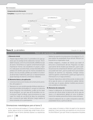 ACTIVIDADES
 Comprensión de información
 Completa el siguiente mapa conceptual:

                                                                             LOS MINERALES
                                                                                                             son
                                       se clasifican en

                                                             no metálicos

                               usados en                                  se emplean como
                               fabricación                                                 Insumos

                                  de                                           para la



                              artefactos industriales



Tema 3: La atmósfera                                                                                                    Duración: 4 h / pp. 51-53

                                                     Sesión de aprendizaje IV

   I. Momento inicial                                                       • Realizar las experiencias propuestas en las páginas 52 y 53
   • Preparar algunas frases como: "La atmósfera es la capa ga-               para explicar las propiedades físicas del aire. Reforzar con
     seosa que nos protege de las radiaciones nocivas", "Activi-              la ayuda de un organizador visual.
     dades humanas, como el uso de aerosoles, debilitan la capa             • Analizar imágenes y titulares de noticias que traten el
     de ozono", "El hombre es un agente contaminante de gran                  tema de la contaminación del aire. Preguntar a la clase:
     importancia". Formar a los estudiantes en grupos y repar-                ¿qué opinan de los titulares que observan?, ¿qué o quié-
     tir a cada grupo una de las frases, aunque desordenada en                nes provocan la contaminación del aire?, ¿qué consecuen-
     pedazos de cartulina para que los mismos estudiantes las                 cias puede traer esto?, ¿qué se puede hacer para evitarlo?
     armen. Una vez armadas, pedirles que analicen el conteni-                Después de examinar sus respuestas, entregar noticias
     do de las frases. Finalmente, pedir que un representante de              sobre los agentes contaminantes y pedir que organicen la
     grupo exponga a la clase los comentarios realizados.                     información en un mapa semántico.
   II. Momento básico y de aplicación                                       • Proyectar diapositivas sobre la lluvia ácida, la destrucción
                                                                              de la capa de ozono y el calentamiento global. Solicitar
   • Comentar la lectura de introducción al tema de la atmós-
                                                                              a la clase que, en grupos, plantee medidas para prevenir
     fera, de la página 51.
                                                                              estos problemas ambientales.
   • Reproducir en una cartulina grande el dibujo sobre las ca-
     pas de la atmósfera, de la página 51, aunque sin indicar las           III. Momento de evaluación
     partes. Preguntar a los estudiantes: ¿cuáles son las capas             • Evaluar la elaboración de ilustraciones sobre las conse-
     de la atmósfera?, ¿en qué capa de la atmósfera nos en-                   cuencias de la lluvia ácida, la destrucción de la capa de
     contramos? Según el dibujo, ¿qué encontramos en cada                     ozono y el calentamiento global, así como el plantea-
     capa? Por medio de una lluvia de ideas, los estudiantes                  miento de medidas preventivas frente a estas amenazas.
     dan a conocer lo que saben del tema. Luego, explicar el                • Evaluar la realización de un cuadro comparativo sobre las
     tema contando con su participación.                                      propiedades físicas y químicas del aire.


Orientaciones metodológicas para el tema 3
• Iniciar con la lectura de la página 52, "Camino al Pastoruri", y pre-        Luego, pegar en la pizarra un listón de papel con las siguientes
  guntar: ¿alguna vez les ha sucedido algo similar? Invitar a los es-          preguntas: ¿Creen que el aire que respiramos en Lima es el mis-
  tudiantes a que en forma voluntaria expresen sus experiencias.               mo al de Pastoruri?, ¿por qué? Anotar sus respuestas en la pizarra.

 guía 1          26
 