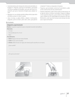 • Comentar la lectura de introducción al tema de la atmósfera, en                               componen? Anotar sus respuestas en la pizarra.
  la página 51. Preguntar: ¿qué hay en la atmósfera?, ¿qué pasaría                          • Preguntar: ¿qué actividades contaminan la atmósfera?, ¿cuáles
  si la Tierra se quedara sin atmósfera?, ¿por qué creen que es im-                           son las consecuencias de esta contaminación?
  portante?, ¿por qué es importante el oxígeno para cualquier ser
                                                                                            • Proyectar diapositivas sobre la lluvia ácida, la desnutrición de
  vivo?
                                                                                              la capa de ozono y el efecto invernadero. Propiciar el diálogo
• Reproducir en una cartulina grande el dibujo de las capas de la                             con las siguientes preguntas: ¿qué se observa en las imágenes?,
  atmósfera, aunque sin indicar su partes.                                                    ¿qué o quiénes son los responsables de la presencia de estos
• Llevar a la clase un globo. Inflarlo y soltarlo. A continuación,                            fenómenos?, ¿creen que el ser humano está a tiempo de evitar
  preguntar: ¿cómo es el aire?, ¿tiene color u olor?, ¿qué gases lo                           que se sigan acentuando?

ACTIVIDADES
 Indagación y experimentación
 Realiza la siguiente experiencia para comprobar la presión atmosférica.
 Materiales:
 - Un vaso
 - Una cartulina de 10 x 10 cm
 - Agua
 Procedimiento:
 1. Vierte el agua en el vaso hasta el borde.
 2. Cubre el vaso con la cartulina.
 3. Intenta voltear el vaso con agua, de manera que la cartulina no se mueva.

    ¿Qué sucedió?

     _____________________________________________________________________________________________________________________________________________________________________________


     _____________________________________________________________________________________________________________________________________________________________________________


    ¿Por qué ocurrió esto?

     _____________________________________________________________________________________________________________________________________________________________________________


     _____________________________________________________________________________________________________________________________________________________________________________




                                                                                                                                                          guía 1             27
 