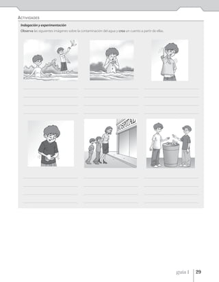 ACTIVIDADES
 Indagación y experimentación
 Observa las siguientes imágenes sobre la contaminación del agua y crea un cuento a partir de ellas.




  ______________________________________________________   ______________________________________________________   ______________________________________________________


  ______________________________________________________   ______________________________________________________   ______________________________________________________


  ______________________________________________________   ______________________________________________________   ______________________________________________________


  ______________________________________________________   ______________________________________________________   ______________________________________________________




  ______________________________________________________   ______________________________________________________   ______________________________________________________


  ______________________________________________________   ______________________________________________________   ______________________________________________________


  ______________________________________________________   ______________________________________________________   ______________________________________________________


  ______________________________________________________   ______________________________________________________   ______________________________________________________




                                                                                                                                                   guía 1             29
 