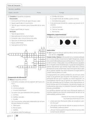 Ficha de Evaluación

      Nombre y apellidos:          _____________________________________________________________________________________________________________________________________________


      Grado y sección: __________________________________________ Fecha: __________________________________________ Puntaje:           ________________________________________


     1. Completa el siguiente crucigrama:                                                           a. Estrellas-Vía Láctea
        Horizontales                                                                                b. Conglomerado de estrellas y polvo cósmico
        1. Se encuentra en forma de vapor de agua: capas                                            c. Constelaciones, gases
        2. Aguas superficiales en movimiento                                                      • Es la ciencia que estudia los cuerpos que existen en el
        3. Tipo de agua necesario para el desarrollo de los seres                                   universo.
           vivos                                                                                    a. Ciencia cósmica
        4. Aguas superficiales en reposo                                                            b. Ciencias naturales
        Verticales                                                                                  c. Astronomía
        1. Tipo de aguas dulces
                                                                                              Indagación y experimentación
        2. Agua apta para el consumo humano
                                                                                              3. Indica a qué fase de la luna representa cada figura.
        3. Contienen sales como el cloruro de sodio:
        4. Agua que se obtiene por destilación
        5. Aguas subterráneas
        6. Capa gaseosa de la Tierra
                                                                                 5.   6.
                                            1.                             4.
                                                                                              Juicio crítico
                                                                 3.
                                                                                              4. Lee el siguiente artículo sobre los efectos de la contamina-
1.                                                                                               ción del aire y responde:
                              2.
                                                                                              Estados Unidos. Febrero 1. De acuerdo con un estudio publicado
                                                                                              en la revista científica Environmental Health Perspectives, respirar
                                            2.
                                                                                              aire contaminado podría provocar arterioesclerosis -endurecimien-
                                                          3.                                  to de las arterias- a largo plazo. Cerca de 800 personas saludables
                                                                                              de Los Angeles fueron estudiadas por un grupo de investigadores,
                    4.                                                                        quienes descubrieron que mientras mayor había sido su tiempo
                                                                                              de exposición al aire contaminado, mayor era el grosor de las capas
                                                                                              de sus arterias carótida. Esta arteria transporta la sangre desde el
                                                                                              corazón hasta la cabeza y el cuello.
                                                                                              El engrosamiento de la arteria carótida fue casi ocho por ciento
     Comprensión de información                                                               mayor en las personas que estuvieron más expuestas a la con-
                                                                                              taminación del aire que en aquellas con menor exposición. Los
     2. Marca la respuesta correcta.
                                                                                              investigadores informan que, en general, las mujeres fueron mu-
        • Es la teoría conocida como la explosión del huevo cós-                              cho más vulnerables que los hombres a este engrosamiento ar-
          mico.                                                                               terial, mientras que los no fumadores y las personas tratadas con
          a. Big Bang                                                                         medicamentos para reducir el colesterol mostraron también una
          b. Universo pulsante                                                                elevada vulnerabilidad.
          c. Universo estacionario                                                            Los científicos expresan que esta nueva información aporta a la
        • Son astros que giran alrededor de los planetas.                                     creciente evidencia que asocia la contaminación del aire con las
          a. Cometas                                                                          enfermedades cardiovasculares.
          b. Satélites naturales                                                                                                Adaptado de: http://www.ochsner.org/health-
          c. Estrellas                                                                                                             news/healthdayes/050201HD523773.htm.

        • Son instrumentos sofisticados elaborados por el hom-                                    • ¿Crees que esta información debe ser tomada en cuen-
          bre para explorar el universo.                                                            ta? ¿Por qué?
          a. Telescopios                                                                          • ¿Por qué la contaminación del aire se asocia con las en-
          b. Microscopios                                                                           fermedades cardiovasculares?
          c. Satélites                                                                            • ¿De qué manera podría evitarse los efectos nocivos de la
        • Las galaxias están formadas por:                                                          contaminación del aire?

 guía 1             30
 