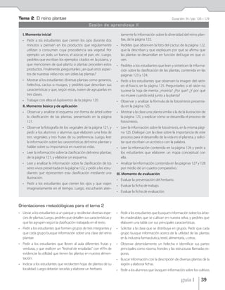 Tema 2: El reino plantae                                                                                        Duración: 3h / pp. 120 – 129
                                                    Sesión de aprendizaje II

   I. Momento inicial                                                      tamente la información sobre la diversidad del reino plan-
   • Pedir a los estudiantes que cierren los ojos durante dos              tae, de la página 122.
     minutos y piensen en los productos que regularmente                • Pedirles que observen la foto del cactus de la página 122,
     utilizan o consumen cuya procedencia sea vegetal. Por                que la describan y que expliquen por qué se afirma que
     ejemplo: un polo, un banco, el azúcar, el pan, etc. Luego,           las plantas se desarrollan en función del lugar en que vi-
     pedirles que escriban los ejemplos citados en la pizarra, y          ven.
     que mencionen de qué planta o plantas proceden estos               • Pedirles a los estudiantes que lean y sinteticen la informa-
     productos. Finalmente, preguntarles: ¿en qué otros aspec-            ción sobre la clasificación de las plantas, contenida en las
     tos de nuestras vidas nos son útiles las plantas?                    páginas 123 y 124.
   • Mostrar a los estudiantes diversas plantas como geranios,          • Pedir a los estudiantes que observen la imagen del ratón
     helechos, cactus o musgos, y pedirles que describan sus              en el frasco, en la página 125. Preguntarles: si el ratón no
     características y que, según estas, traten de agruparlas en          tuviese la hoja de menta: ¿moriría? ¿Por qué? ¿Y por qué
     tres clases.                                                         no muere cuando está junto a la planta?
   • Trabajar con ellos el Exploremos de la página 120.                 • Observar y analizar la fórmula de la fotosíntesis presenta-
   II. Momento básico y de aplicación                                     da en la página 125.
   • Observar y analizar el esquema con forma de árbol sobre            • Mostrar a la clase una planta similar a la de la ilustración de
     la clasificación de las plantas, presentado en la página             la página 125, y explicar cómo se desarrolla el proceso de
     121.                                                                 fotosíntesis.
   • Observar la fotografía de los vegetales de la página 121, y        • Leer la información sobre la fotosíntesis, en la misma pági-
     pedir a los alumnos y alumnas que elaboren una lista de              na 125. Dialogar con la clase sobre la importancia de este
     tres vegetales y tres frutas de su preferencia. Luego, leer          proceso para el desarrollo de la vida en el planeta, y solici-
     la información sobre las características del reino plantae y         tar que escriban un acróstico con la palabra.
     hablar sobre su importancia en nuestras vidas.                     • Leer la información contenida en la página 126 y pedir a
   • Leer la información sobre la clasificación del reino plantae,        los estudiantes que elaboren un mapa conceptual con
     de la página 121, y elaborar un esquema.                             ella.
   • Leer y analizar la información sobre la clasificación de los       • Analizar la información contenida en las páginas 127 y 128
     seres vivos presentada en la página 122, y pedir a los estu-         por medio de un cuadro comparativo.
     diantes que representen esta clasificación mediante una            III. Momento de evaluación
     ilustración.
                                                                        • Evaluar la presentación del herbario.
   • Pedir a los estudiantes que cierren los ojos y que viajen
                                                                        • Evaluar la ficha de trabajo.
     imaginariamente en el tiempo. Luego, escucharán aten-
                                                                        • Evaluar la ficha de evaluación.


Orientaciones metodológicas para el tema 2
• Llevar a los estudiantes a un parque y recolectar diversas espe-      • Pedir a los estudiantes que busquen información sobre los árbo-
  cies de plantas. Luego, pedirles que detallen sus características y     les maderables que se cultivan en nuestra selva, y pedirles que
  que las agrupen según la clasificación trabajada en el texto.           elaboren una tabla con sus principales características.
• Pedir a los estudiantes que formen grupos de tres integrantes y       • Solicitar a la clase que se distribuya en grupos. Pedir que cada
  que cada grupo busque información sobre una clase del reino             grupo busque información acerca de la utilidad de las plantas
  plantae.                                                                en la industria farmacéutica, textil, alimentaria, u otras.
• Pedir a los estudiantes que lleven al aula diferentes frutas y        • Observar detenidamente un helecho e identificar sus partes
  verduras, y que realicen un "festival de ensaladas" con el fin de       principales como rizoma, frondes y las estructuras llamadas es-
  evidenciar la utilidad que tienen las plantas en nuestra alimen-        poras.
  tación.                                                               • Buscar información con la descripción de diversas plantas de la
• Indicar a los estudiantes que recolecten hojas de plantas de su         región y elaborar fichas.
  localidad. Luego deberán secarlas y elaborar un herbario.             • Pedir a los alumnos que busquen información sobre los cultivos

                                                                                                                       guía 1        39
 