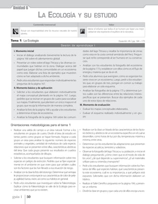 Unidad 6
                             LA ECOLOGÍA                                      Y SU ESTUDIO
                        Contenido transversal                                                                 Valor
                                                                                      Valorar el esfuerzo que realiza el ser humano por lograr una mejor
          Actuar con responsabilidad ante los recursos naturales de nuestro           calidad de vida respetando el equilibrio de la naturaleza.
          planeta.


Tema 1: La Ecología                                                                                                       Duración: 4h / pp. 164 – 175
                                                        Sesión de aprendizaje I

   I. Momento inicial                                                            dades del lago Titicaca y resaltar la importancia de zonas
   • Iniciar el diálogo analizando brevemente la lectura de la                   como esta en la costa central semiárida del Perú. Pregun-
     página 166 sobre el calentamiento global.                                   tar qué rol le corresponde al ser humano en su conserva-
                                                                                 ción.
   • Presentar un video sobre el lago Titicaca y las diversas co-
     munidades que habitan en la zona. Dialogar acerca del                    • Analizar con los estudiantes la fotografía del ecosistema
     papel que juegan dichas comunidades en un ecosistema                       de la página 173 y establecer con ellos cómo es el flujo de
     como este. Elaborar una lista de ejemplos que muestren                     energía y materia que se da en él.
     cómo se han adaptado a dicho ambiente.                                   • Pedir a los alumnos que averigüen, cómo se organizan los
   • Pedir a los estudiantes que respondan individualmente las                  seres vivos en un ecosistema. Luego, pedir a los estudian-
     preguntas de la página 167.                                                tes que, en grupos de tres, pongan en común su trabajo
                                                                                para elaborar un solo esquema.
   II. Momento básico y de aplicación
                                                                              • Analizar las fotografías de la página 175 y determinar jun-
   • Solicitar a los estudiantes que elaboren individualmente
                                                                                tos cuáles son las diferencias entre las relaciones interes-
     el mapa conceptual planteado en la página 167. Luego,
                                                                                pecíficas que se presentan. Buscar dos ejemplos de cada
     pedirles que se reúnan en grupos de cuatro para socializar
                                                                                uno de estos tipos de relaciones.
     sus mapas. Finalmente, que planteen un único mapa en el
     grupo, que recoja la información de manera completa.                     III. Momento de evaluación
   • Analizar la foto de la página 168 y ayudar a los estudiantes             • Evaluar los mapas conceptuales elaborados.
     a determinar el tipo de ecosistema.                                      • Evaluar el esquema realizado individualmente y en gru-
   • Analizar la fotografía de la página 169 sobre las comuni-                  po.


Orientaciones metodológicas para el tema 1
• Realizar una salida de campo a un área natural. Formar a los                • Realizar con la clase un listado de las características de los facto-
  estudiantes en grupos de cuatro. Dividir el área de estudio en                res bióticos y abióticos de un ecosistema específico en el cual se
  tantas partes como grupos se hayan formado. Asignar a cada                    desarrollan, como horas de luz por día, temperaturas máxima y
  grupo un área para analizar lo siguiente: número de especies                  mínima, entre otras.
  animales y vegetales, cantidad de individuos de cada especie,               • Determinar con los estudiantes las adaptaciones que presentan
  relaciones que se presenten entre ellas, características abióticas            las especies acuáticas, terrestres y voladoras.
  del área. Que cada grupo presente sus resultados en cuadros                 • Observar la fotografía del lago Titicaca y su población, e iniciar el
  estadísticos, acompañados de dibujos.                                         dialogo preguntando: ¿cómo creen que es el modo de vida de
• Solicitar a los estudiantes que busquen información sobre tres                los uros?, ¿de qué depende su supervivencia?, ¿d ué materiales
  especies en peligro de extinción. Pedirles que se fijen especial-             utilizan para su vivienda y transporte?
  mente en el ambiente en que viven para que señalen cuáles                   • Pedir a los estudiantes que busquen información sobre los Pan-
  son los factores que las han llevado a esa situación de riesgo.               tanos de Villa: qué especies habitan, qué características presen-
• Analizar con la clase la foto del otorongo. Determinar qué ventajas           ta este ecosistema, cuál es su importancia, a qué peligros está
  le proporcionan a esta especie sus características de color de pela-          expuesto. Solicitarles que con dicha información elaboren un
  je, agilidad, fuerza, visión, así como sus hábitos en general.                tríptico.
• Pedir a los estudiantes que investiguen sobre la Paleontología.             • Realizar el Taller Científico propuesto en la página 184, y presen-
  Explicar cómo la Paleontología se vale de la Ecología para re-                tar un informe.
  crear ambientes que ya no existen.                                          • Dividir la clase en grupos y que cada uno de ellos escoja una es-

 guía 1         50
 