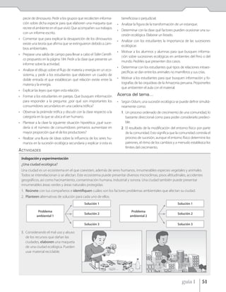 pecie de dinosaurio. Pedir a los grupos que recolecten informa-        beneficiosa o perjudicial.
   ción sobre dicha especie para que elaboren una maqueta que           • Analizar la figura de la transformación de un estanque.
   recree el ambiente en el que vivió. Que acompañen sus trabajos
                                                                        • Determinar con la clase qué factores pueden ocasionar una su-
   con un informe escrito.
                                                                          cesión ecológica. Elaborar un listado.
• Comentar que para explicar la desaparición de los dinosaurios
                                                                        • Analizar con los estudiantes la importancia de las sucesiones
  existe una teoría que afirma que se extinguieron debido a cam-
                                                                          ecológicas
  bios ambientales.
                                                                        • Motivar a los alumnos y alumnas para que busquen informa-
• Preparar una salida de campo para llevar a cabo el Taller Científi-
                                                                          ción sobre sucesiones ecológicas en ambientes del Perú o del
  co propuesto en la página 184. Pedir a la clase que presente un
                                                                          mundo. Pedirles que presenten dos casos.
  informe sobre la actividad.
                                                                        • Determinar con los estudiantes qué tipos de relaciones intraes-
• Analizar el dibujo sobre el flujo de materia y energía en un eco-
                                                                          pecíficas se dan entre los animales no mamíferos y sus crías.
  sistema, y pedir a los estudiantes que elaboren un cuadro de
  doble entrada el que establezcan qué relación existe entre la         • Motivar a los estudiantes para que busquen información y fo-
  materia y la energía.                                                   tografías de las orquídeas de la Amazonia peruana. Proponerles
                                                                          que ambienten el aula con el material.
• Explicar las leyes que rigen esta relación.
• Formar a los estudiantes en parejas. Que busquen información          Acerca del tema…
  para responder a la pregunta: ¿por qué son importantes los            • Según Odum, una sucesión ecológica se puede definir simultá-
  consumidores secundarios en una cadena trófica?                         neamente como:
• Observar la pirámide trófica y discutir con la clase respecto a la      1. Un proceso ordenado de crecimiento de una comunidad, lo
  categoría en la que se ubica el ser humano.                                bastante direccional como para poder considerarlo predeci-
• Plantear a la clase la siguiente situación hipotética: ¿qué suce-          ble.
  dería si el número de consumidores primarios aumentase en               2. El resultado de la modificación del entorno físico por parte
  mayor proporción que el de los productores?                                de la comunidad. Esto significa que la comunidad controla el
• Realizar una lluvia de ideas sobre la influencia de los seres hu-          proceso de sucesión, aunque el entorno físico determine los
  manos en la sucesión ecológica secundaria y explicar si esta es            patrones, el ritmo de los cambios y a menudo establezca los
                                                                             límites del crecimiento.
ACTIVIDADES
 Indagación y experimentación
 ¿Una ciudad ecológica?
 Una ciudad es un ecosistema en el que coexisten, además de seres humanos, innumerables especies vegetales y animales.
 Todos se interrelacionan o se afectan. Este ecosistema puede presentar diversos microclimas, pisos altitudinales, accidentes
 geográficos, así como hacinamiento, contaminación humana, industrial y sonora. Una ciudad también puede presentar
 innumerables áreas verdes y áreas naturales protegidas.
 1. Reúnete con tus compañeros e identifiquen cuáles son los factores problemas ambientales que afectan su ciudad.
 2. Planteen alternativas de solución para cada uno de ellos.
                                                Solución 1                                                        Solución 1

              Problema                                                           Problema
                                                Solución 2                                                        Solución 2
             ambiental 1                                                        ambiental 2

                                                Solución 3                                                        Solución 3

 3. Considerando el mal uso y abuso
    de los recursos que dañan las
    ciudades, elaboren una maqueta
    de una ciudad ecológica. Pueden
    usar material reciclable.




                                                                                                                     guía 1         51
 