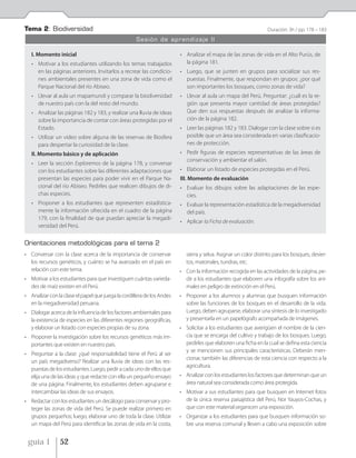 Tema 2: Biodiversidad                                                                                            Duración: 3h / pp. 178 – 183
                                                    Sesión de aprendizaje II

   I. Momento inicial                                                   • Analizar el mapa de las zonas de vida en el Alto Purús, de
   • Motivar a los estudiantes utilizando los temas trabajados            la página 181.
     en las páginas anteriores. Invitarlos a recrear las condicio-      • Luego, que se junten en grupos para socializar sus res-
     nes ambientales presentes en una zona de vida como el                puestas. Finalmente, que respondan en grupos: ¿por qué
     Parque Nacional del río Abiseo.                                      son importantes los bosques, como zonas de vida?
   • Llevar al aula un mapamundi y comparar la biodiversidad            • Llevar al aula un mapa del Perú. Preguntar: ¿cuál es la re-
     de nuestro país con la del resto del mundo.                          gión que presenta mayor cantidad de áreas protegidas?
   • Analizar las páginas 182 y 183, y realizar una lluvia de ideas       Que den sus respuestas después de analizar la informa-
     sobre la importancia de contar con áreas protegidas por el           ción de la página 182.
     Estado.                                                            • Leer las páginas 182 y 183. Dialogar con la clase sobre si es
   • Utilizar un video sobre alguna de las reservas de Biosfera           posible que un área sea considerada en varias clasificacio-
     para despertar la curiosidad de la clase.                            nes de protección.
   II. Momento básico y de aplicación                                   • Pedir figuras de especies representativas de las áreas de
                                                                          conservación y ambientar el salón.
   • Leer la sección Exploremos de la página 178, y conversar
     con los estudiantes sobre las diferentes adaptaciones que          • Elaborar un listado de especies protegidas en el Perú.
     presentan las especies para poder vivir en el Parque Na-           III. Momento de evaluación
     cional del río Abiseo. Pedirles que realicen dibujos de di-        • Evaluar los dibujos sobre las adaptaciones de las espe-
     chas especies.                                                       cies.
   • Proponer a los estudiantes que representen estadística-            • Evaluar la representación estadística de la megadiversidad
     mente la información ofrecida en el cuadro de la página              del país.
     179, con la finalidad de que puedan apreciar la megadi-
                                                                        • Aplicar la Ficha de evaluación.
     versidad del Perú.


Orientaciones metodológicas para el tema 2
• Conversar con la clase acerca de la importancia de conservar             sierra y selva. Asignar un color distinto para los bosques, desier-
  los recursos genéticos, y cuánto se ha avanzado en el país en            tos, matorrales, tundras, etc.
  relación con este tema.                                               • Con la información recogida en las actividades de la página, pe-
• Motivar a los estudiantes para que investiguen cuántas varieda-         dir a los estudiantes que elaboren una infografía sobre los ani-
  des de maíz existen en el Perú.                                         males en peligro de extinción en el Perú.
• Analizar con la clase el papel que juega la cordillera de los Andes   • Proponer a los alumnos y alumnas que busquen información
  en la megadiversidad peruana.                                           sobre las funciones de los bosques en el desarrollo de la vida.
• Dialogar acerca de la influencia de los factores ambientales para       Luego, deben agruparse, elaborar una síntesis de lo investigado
  la existencia de especies en las diferentes regiones geográficas,       y presentarla en un papelógrafo acompañada de imágenes.
  y elaborar un listado con especies propias de su zona.                • Solicitar a los estudiantes que averigüen el nombre de la cien-
• Proponer la investigación sobre los recursos genéticos más im-          cia que se encarga del cultivo y trabajo de los bosques. Luego,
  portantes que existen en nuestro país.                                  pedirles que elaboren una ficha en la cual se defina esta ciencia
                                                                          y se mencionen sus principales características. Deberán men-
• Preguntar a la clase: ¿qué responsabilidad tiene el Perú al ser
                                                                          cionar, también las diferencias de esta ciencia con respecto a la
  un país megadiverso? Realizar una lluvia de ideas con las res-
                                                                          agricultura.
  puestas de los estudiantes. Luego, pedir a cada uno de ellos que
  elija una de las ideas y que redacte con ella un pequeño ensayo       • Analizar con los estudiantes los factores que determinan que un
  de una página. Finalmente, los estudiantes deben agruparse e            área natural sea considerada como área protegida.
  intercambiar las ideas de sus ensayos.                                • Motivar a sus estudiantes para que busquen en Internet fotos
• Redactar con los estudiantes un decálogo para conservar y pro-          de la única reserva paisajística del Perú, Nor Yauyos-Cochas, y
  teger las zonas de vida del Perú. Se puede realizar primero en          que con este material organicen una exposición.
  grupos pequeños; luego, elaborar uno de toda la clase. Utilizar       • Organizar a los estudiantes para que busquen información so-
  un mapa del Perú para identificar las zonas de vida en la costa,        bre una reserva comunal y lleven a cabo una exposición sobre


 guía 1         52
 