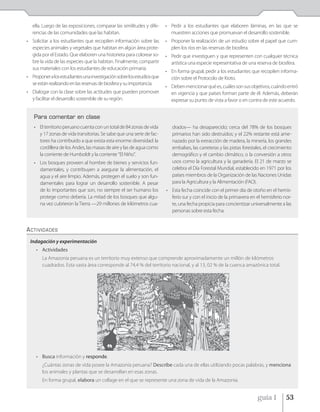 ella. Luego de las exposiciones, comparar las similitudes y dife-    • Pedir a los estudiantes que elaboren láminas, en las que se
   rencias de las comunidades que las habitan.                            muestren acciones que promuevan el desarrollo sostenible.
• Solicitar a los estudiantes que recopilen información sobre las       • Proponer la realización de un estudio sobre el papel que cum-
  especies animales y vegetales que habitan en algún área prote-          plen los ríos en las reservas de biosfera.
  gida por el Estado. Que elaboren una historieta para colorear so-     • Pedir que investiguen y que representen con cualquier técnica
  bre la vida de las especies que la habitan. Finalmente, compartir       artística una especie representativa de una reserva de biosfera.
  sus materiales con los estudiantes de educación primaria.
                                                                        • En forma grupal, pedir a los estudiantes que recopilen informa-
• Proponer a los estudiantes una investigación sobre los estudios que     ción sobre el Protocolo de Kioto.
  se están realizando en las reservas de biosfera y su importancia.
                                                                        • Deben mencionar qué es, cuáles son sus objetivos, cuándo entró
• Dialogar con la clase sobre las actitudes que pueden promover           en vigencia y que países forman parte de él. Además, deberán
  y facilitar el desarrollo sostenible de su región.                      expresar su punto de vista a favor o en contra de este acuerdo.


   Para comentar en clase
   • El territorio peruano cuenta con un total de 84 zonas de vida         drados— ha desaparecido; cerca del 78% de los bosques
     y 17 zonas de vida transitorias. Se sabe que una serie de fac-        primarios han sido destruidos; y el 22% restante está ame-
     tores ha contribuido a que exista esta enorme diversidad: la          nazado por la extracción de madera, la minería, los grandes
     cordillera de los Andes, las masas de aire y las de agua como         embalses, las carreteras y las pistas forestales, el crecimiento
     la corriente de Humboldt y la corriente "El Niño".                    demográfico y el cambio climático, o la conversión a otros
   • Los bosques proveen al hombre de bienes y servicios fun-              usos como la agricultura y la ganadería. El 21 de marzo se
     damentales, y contribuyen a asegurar la alimentación, el              celebra el Día Forestal Mundial, establecido en 1971 por los
     agua y el aire limpio. Además, protegen el suelo y son fun-           países miembros de la Organización de las Naciones Unidas
     damentales para lograr un desarrollo sostenible. A pesar              para la Agricultura y la Alimentación (FAO).
     de lo importantes que son, no siempre el ser humano los            • Esta fecha coincide con el primer día de otoño en el hemis-
     protege como debería. La mitad de los bosques que algu-              ferio sur y con el inicio de la primavera en el hemisferio nor-
     na vez cubrieron la Tierra —29 millones de kilómetros cua-           te, una fecha propicia para concientizar universalmente a las
                                                                          personas sobre esta fecha.


ACTIVIDADES
 Indagación y experimentación
     • Actividades
        La Amazonía peruana es un territorio muy extenso que comprende aproximadamente un millón de kilómetros
        cuadrados. Esta vasta área corresponde al 74,4 % del territorio nacional, y al 13, 02 % de la cuenca amazónica total.




     • Busca información y responde.
        ¿Cuántas zonas de vida posee la Amazonía peruana? Describe cada una de ellas utilizando pocas palabras, y menciona
        los animales y plantas que se desarrollan en esas zonas.
        En forma grupal, elabora un collage en el que se represente una zona de vida de la Amazonía.


                                                                                                                        guía 1          53
 