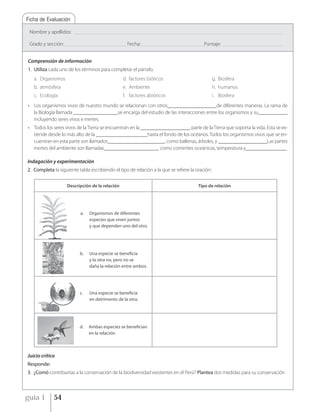 Ficha de Evaluación

 Nombre y apellidos:        _____________________________________________________________________________________________________________________________________________


 Grado y sección: __________________________________________ Fecha: __________________________________________ Puntaje:         ________________________________________



Comprensión de información
1. Utiliza cada uno de los términos para completar el párrafo.
   a. Organismos                                             d. factores bióticos                                        g. Biosfera
   b. atmósfera                                              e. Ambiente                                                 h. humanos
   c. Ecología                                               f. factores abióticos                                       i. Biosfera
• Los organismos vivos de nuestro mundo se relacionan con otros___________________de diferentes maneras. La rama de
  la Biología llamada _________________,se encarga del estudio de las interacciones entre los organismos y su___________,
  incluyendo seres vivos e inertes.
• Todos los seres vivos de la Tierra se encuentran en la ___________________, parte de la Tierra que soporta la vida. Esta se ex-
  tiende desde lo más alto de la ____________________hasta el fondo de los océanos. Todos los organismos vivos que se en-
  cuentran en esta parte son llamados______________________, como ballenas, árboles, y ___________________Las partes
  inertes del ambiente son llamadas_____________________, como corrientes oceánicas, temperatura y________________

Indagación y experimentación
2. Completa la siguiente tabla escribiendo el tipo de relación a la que se refiere la oración:


                        Descripción de la relación                                                              Tipo de relación




                                a.    Organismos de diferentes
                                      especies que viven juntos
                                      y que dependen uno del otro.




                                b.    Una especie se beneficia
                                      y la otra no, pero no se
                                      daña la relación entre ambos.




                                c.    Una especie se beneficia
                                      en detrimento de la otra.




                                d.    Ambas especies se benefician
                                      en la relación.



Juicio crítico
Responde:
3. ¿Comó contribuirías a la conservación de la biodiversidad existentes en el Perú? Plantea dos medidas para su conservación



guía 1          54
 