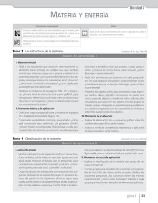 Unidad 7
                                          MATERIA                             Y ENERGÍA
                        Contenido transversal                                                                     Valor
         Conocer y valorar todo lo que existe alrededor suyo: la materia, apro-
                                                                                          Apreciar el esfuerzo del hombre por conocer cada día más sobre la
         vechando las características peculiares que tienen los cuerpos en la
                                                                                          estructura y la composición de la materia.
         elaboración de productos para mejorar su calidad de vida.

         Utilización de la ciencia y la tecnología como facilitadores del cono-
         cimiento.


Tema 1: La estructura de la materia                                                                                           Duración: 6 h / pp. 190-199
                                                          Sesión de aprendizaje I

  I. Momento inicial
  • Pedir a los estudiantes que observen detenidamente su                            procedan a dividirla lo más que puedan. Luego pregun-
    alrededor, hacer entrega de cartillas para que escriban                          tarles: ¿conserva la misma forma, color, textura?, ¿cómo
    todo lo que observan, pegar en la pizarra y realizar las si-                     llamarías el polvo obtenido?
    guientes preguntas: ¿con qué nombre llamarías a los ob-                       • Pedir a los estudiantes que observen una vela, preguntar-
    jetos y cosas que existe en la naturaleza y en el Universo?,                    les: ¿en qué estado se encuentra?, luego encender la vela
    ¿cómo están constituidos los objetos?, ¿cómo clasificarías                      y mantenerla así por un tiempo. Interrogar, ¿qué cambios
    los objetos que has observado?                                                  ocurre en ella?
  • Observar las imágenes de las páginas 190 - 191 y pregun-                      • Presentar los objetos como ligas, borradores, tizas, espon-
    tar: ¿la vaca tiene la misma textura que la gallina?, ¿qué                      jas, piedras, clavos, algodón, cartucheras de metal, lapi-
    semejanzas y diferencias encuentras entre los objetos que                       ceros, reglas de plástico y botella de vidrio. Solicitar a los
    observas en las imágenes?, ¿cómo los clasificarías? Anotar                      estudiantes que observen los objetos. Formar grupos de
    sus respuestas en la pizarra.                                                   trabajo y hacer entrega de un papelote para que elaboren
  II. Momento básico y de aplicación                                                un cuadro comparativo con las características similares y
  • Graficar el mapa conceptual sobre la materia de la página                       diferentes que presentan los objetos.
    193. Analizar la lectura de la página 192.                                    III. Momento de evaluación
  • Presentarles una bolita de cerámica y preguntarles: ¿cómo                     • Evaluar la elaboración de un esquema gráfico sobre los
    está constituida esta cerámica?, ¿la podemos dividir?,                          cambios de estado físico de la materia.
    ¿cómo? Anotar sus propuestas. Proporcionar a cada gru-                        • Evaluar a través de un tríptico la importancia y aplicación
    po una bolita de cerámica, un mortero y un pilón para que                       de las propiedades de la materia.


Tema 1: Clasiﬁcación de la materia                                                                                            Duración: 3 h / pp. 200-202
                                                         Sesión de aprendizaje II

  I. Momento inicial                                                                nos que coloquen las tarjetas debajo de cada término que
  • Mostrar a los alumnos lo siguiente: azufre en polvo, lima-                      figura en la pizarra, sustentando el por qué en cada caso.
    duras de hierro, sal de mesa, un vaso con agua y otro con                     II. Momento básico y de aplicación
    agua salada. Propiciar el diálogo con las preguntas: ¿qué                     • Explicar la clasificación de la materia con ayuda de un
    características presentan las muestras?, ¿cuál es la compo-                     mapa conceptual.
    sición química de cada una?, ¿cómo las clasificarías?
                                                                                  • Formar grupos para el análisis de sustancias como grana-
  • Organizar grupos de trabajo para que respondan las pre-                         llas de zinc, hilos de cobres, azufre en polvo. Realizar las
    guntas. Después de la exposición pegar en la pizarra lis-                       siguientes preguntas: ¿las sustancias tienen las mismas
    tones de papel con los siguientes térmicos: agua, agua                          características?, ¿cómo están formadas? Solicitar a cada
    salada, azufre, hierro y sal; luego entregar a cada grupo tar-                  grupo que mencionen ejemplos de elementos químicos.
    jetas con las palabras: sustancia y mezcla. Pedir a los alum-



                                                                                                                                    guía 1           55
 