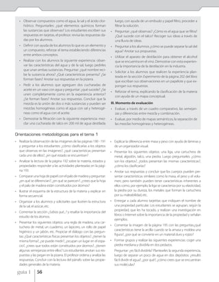 • Observar compuestos como el agua, la sal y el ácido clor-              luego, con ayuda de un embudo y papel filtro, proceder a
     hídrico. Preguntarles: ¿qué elementos químicos forman                  filtrar la solución.
     las sustancias que observas? Los estudiantes escriben sus           • Preguntar: ¿qué observas? ¿Cómo es el agua que se filtra?
     respuestas en tarjetas, el profesor. revisa las respuestas da-        ¿Qué sucede con el talco? Recoger sus ideas a través de
     das por los alumnos.                                                  una lluvia de ideas.
   • Definir con ayuda de los alumnos lo que es un elemento y            • Preguntar a los alumnos ¿cómo se puede separar la sal del
     un compuesto, reforzar el tema estableciendo diferencias              agua? Anotar sus propuestas.
     entre ambos conceptos.
                                                                         • Utilizar el aparato de destilación para obtener el alcohol
   • Realizar con los alumnos la siguiente experiencia: obser-             que se encuentra en el vino. Demostrar con esta experien-
     var las características del agua y de la sal, luego pedirles          cia la importancia de la destilación en la industria.
     que unan ambas sustancias. Preguntar: ¿qué nombre reci-
                                                                         • Solicitar a los alumnos que realicen la experiencia plan-
     be la sustancia ahora? ¿Qué características presenta? ¿Se
                                                                           teada en la sección Experimento de la página 202 del libro
     forman fases? Anotar sus respuestas en la pizarra.
                                                                           que escriban sus observaciones en un papelote y que ex-
   • Pedir a los alumnos que agreguen dos cucharadas de                    pongan sus respuestas.
     aceite en un vaso con agua y preguntar: ¿qué sucede? ¿Se
                                                                         • Reforzar el tema, explicando la clasificación de la materia
     unen completamente como en la experiencia anterior?
                                                                           con ayuda de un mapa conceptual.
     ¿Se forman fases? Anotar sus respuestas. Concluir que la
     mezcla es la unión de dos o más sustancias y pueden ser             III. Momento de evaluación
     mezclas homogéneas como el agua con sal y heterogé-                 • Evaluar, a través de un cuadro comparativo, las semejan-
     neas como el agua con el aceite.                                      zas y diferencias entre mezcla y combinación.
   • Demostrar la filtración con la siguiente experiencia: mez-          • Evaluar, por medio de mapas semánticos, la separación de
     clar una cucharada de talco en 200 ml de agua destilada;              las mezclas homogéneas y heterogéneas.


Orientaciones metodológicas para el tema 1
• Realizar la observación de las imágenes de las páginas 190 - 191       • Explicar la diferencia entre masa y peso con ayuda de láminas y
  y preguntar a los estudiantes: ¿cómo clasificarías a los objetos         de un organizador visual.
  que observas en las imágenes?, ¿qué características presentan          • Presentar los siguientes objetos: una liga, una cartuchera de
  cada uno de ellos?, ¿en qué estado se encuentran?                        metal, algodón, talco, una piedra. Luego preguntarles: ¿cómo
• Analizar la lectura de la página 192 sobre la materia, estados y         son los objetos?, ¿todos presentan las mismas características?,
  propiedades responder a las actividades planteadas en la pági-           ¿cómo los clasificarías?
  na 193.                                                                • Anotar sus respuestas y concluir que los cuerpos pueden pre-
• Comparar una hoja de papel con el palo de madera y preguntar:            sentar características similares como la masa, el peso y el volu-
  ¿en qué se diferencian?, ¿en qué se parecen?, ¿crees que la hoja         men; pero también pueden tener características inherentes a
  y el palo de madera están constituidos por átomos?                       ellos como, por ejemplo, la liga se caracteriza por su elasticidad,
• Ilustrar el esquema de la estructura de la materia y explicar en         la piedra por su dureza, los metales que forman la cartuchera
  forma secuencial.                                                        por su maleabilidad, etc.
• Organizar a los alumnos y solicitarles que ilustren la estructura      • Entregar a cada alumno tarjetitas que indiquen el nombre de
  de la sal, el azúcar, etc.                                               una propiedad particular. Los estudiantes se agrupan, según la
                                                                           propiedad, que les ha tocado, y realizan una investigación en
• Comentar la sección ¿Sabias qué...? y resaltar la importancia del
                                                                           libros o Internet sobre la importancia de la propiedad y señalan
  estudio de los átomos.
                                                                           ejemplos.
• Presentar los siguientes objetos: una regla de madera, una car-
                                                                         • Comentar la imagen de la página 195 con las preguntas:¿qué
  tuchera de metal, un cuaderno, un lapicero, un rollo de papel
                                                                           características tiene la arcilla cuando se la amasa y moldea una
  higiénico y un jabón, etc. Propiciar el diálogo con las pregun-
                                                                           figura?, ¿por qué se convierte en un material duro y rojizo?
  tas: ¿Qué características físicas presentan los objetos?, ¿tienen la
  misma forma?, ¿se puede medir?, ¿ocupan un lugar en el espa-           • Formar grupos y realizar las siguientes experiencias: coger una
  cio?, ¿crees que todos están constituidos por átomos?, ¿tienen           piedra mediana y dividirla en dos pedazos.
  algunas semejanzas entre ellos? Los estudiantes anotan sus res-           Preguntar: ¿es fácil dividirla? Plantearles la segunda experiencia,
  puestas y las pegan en la pizarra. El profesor ordena y analiza las       luego de separar un poco de agua en dos depósitos: ¿resultó
  respuestas. Concluir con la lectura del párrafo sobre las propie-         fácil dividir el agua?, ¿por qué?, ¿cómo crees que se encuentran
  dades generales de la materia.                                            sus moléculas?

 guía 1         56
 