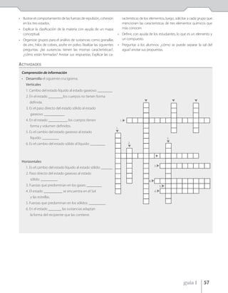 • Ilustrar el comportamiento de las fuerzas de repulsión, cohesión           racterísticas de los elementos; luego, solicitar a cada grupo que
  en los tres estados.                                                       mencionen las características de tres elementos químicos que
• Explicar la clasificación de la materia con ayuda de un mapa               más conocen.
  conceptual.                                                           • Definir, con ayuda de los estudiantes, lo que es un elemento y
• Organizar grupos para el análisis de sustancias como granallas          un compuesto.
  de zinc, hilos de cobres, azufre en polvo. Realizar las siguientes    • Preguntar a los alumnos: ¿cómo se puede separar la sal del
  preguntas: ¿las sustancias tienen las mismas características?,          agua? anotar sus propuestas.
  ¿cómo están formadas? Anotar sus respuestas. Explicar las ca-

ACTIVIDADES
 Comprensión de información
 • Desarrolla el siguiente crucigrama.
     Verticales
     1. Cambio del estado líquido al estado gaseoso: ________
     2. En el estado ________los cuerpos no tienen forma
       definida.
     3. Es el paso directo del estado sólido al estado
        gaseoso: ___________
     4. En el estado __________, los cuerpos tienen                         1.
        forma y volumen definidos.
                                                                       1.
     5. Es el cambio del estado gaseoso al estado
        líquido: _________                                                                                     5.
     6. Es el cambio del estado sólido al líquido: ________                      2.




 Horizontales
                                                                                                     3.
     1. Es el cambio del estado líquido al estado sólido: ______
     2. Paso directo del estado gaseoso al estado
        sólido: _________                                                                       4.
     3. Fuerzas que predominan en los gases: ________                                                     5.
     4. El estado __________ se encuentra en el Sol                                                  6.

        y las estrellas.
     5. Fuerzas que predominan en los sólidos: _________
     6. En el estado _______ las sustancias adaptan
        la forma del recipiente que las contiene.




                                                                                                                         guía 1        57
 