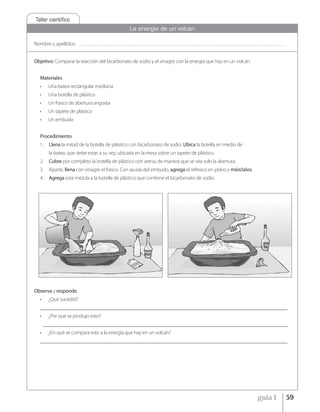 Taller cientíﬁco
                                                         La energía de un volcán

Nombre y apellidos:    _____________________________________________________________________________________________________________________________________________



Objetivo: Comparar la reacción del bicarbonato de sodio y el vinagre con la energía que hay en un volcán.


  Materiales
  •    Una batea rectangular mediana
  •    Una botella de plástico
  •    Un frasco de abertura angosta
  •    Un tapete de plástico
  •    Un embudo


  Procedimiento
  1.    Llena la mitad de la botella de plástico con bicarbonato de sodio. Ubica la botella en medio de
        la batea, que debe estar, a su vez, ubicada en la mesa sobre un tapete de plástico.
  2.    Cubre por completo la botella de plástico con arena, de manera que se vea solo la abertura.
  3.    Aparte, llena con vinagre el frasco. Con ayuda del embudo, agrega el refresco en polvo y mézclalos.
  4.    Agrega esta mezcla a la botella de plástico que contiene el bicarbonato de sodio.




Observa y responde.
  •    ¿Qué sucedió?
  ________________________________________________________________________________________________
  •    ¿Por qué se produjo esto?
      _______________________________________________________________________________________________
  •    ¿En qué se compara esto a la energía que hay en un volcán?
  ________________________________________________________________________________________________




                                                                                                                                                guía 1             59
 
