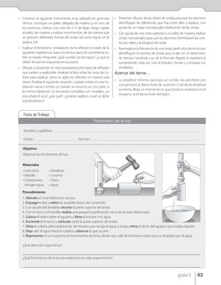 • Construir el siguiente instrumento muy utilizado en gimnasia                             • Presentar dibujos de las clases de ondas para que los alumnos
  rítmica: conseguir un palito delgado de madera y, en uno de                                identifiquen las diferencias que hay entre ellas y explicar, con
  los extremos, colocar una cinta de 2 m de largo, luego sujetar                             ayuda de un mapa conceptual,la clasificación de las ondas.
  el palito de madera y realizar movimientos, de tal manera que                            • Con ayuda de una cinta sujetada a un palito de madera, realizar
  se aprecien diferentes formas de ondas tal como figura en la                               ondas transversales para que los alumnos identifiquen las cres-
  página 226.                                                                                tas, los valles y la longitud de onda.
• Explicar el fenómeno ondulatorio de la reflexión a través de la                          • Para explicar la frecuencia de una onda, pedir a los alumnos que
  siguiente experiencia: hacer incidir los rayos de una linterna so-                         identifiquen el número de ondas que se dan en un determina-
  bre un espejo. Preguntar: ¿qué sucede con los rayos?, ¿a qué se                            do tiempo, haciendo uso de la fórmula. Repetir la experiencia
  debe? Anotar las respuestas en la pizarra.                                                 aumentando cada vez más el impulso. Anotar y comparar sus
• Dibujar o proyectar en una transparencia los tipos de reflexión                            resultados.
  que existen y explicarlas. Analizar la foto sobre las rosas de co-                       Acerca del tema...
  lores para explicar cómo se aplica la reflexión en nuestra vida
                                                                                           • La amplitud mínima para que un sonido sea percibido por
  diaria. Analizar la siguiente situación: cuando entras en una ha-
                                                                                             una persona se llama linde de audición. Cuando la amplitud
  bitación vacía y emites un sonido se escucha un eco, pero si
                                                                                             aumenta, llega un momento en que produce molestias en el
  la misma habitación se encuentra completa con muebles, ¿se
                                                                                             tímpano; se le llama linde del dolor.
  escuchará el eco?, ¿por qué?, ¿podrías explicar a qué se debe
  este fenómeno?


   Ficha de Trabajo
                                                                       Fenómeno de la luz

   Nombre y apellidos:          _____________________________________________________________________________________________________________________________________________


   Grado: : __________________________________________ Sección: _________________________________________________________________________________________________________

   Objetivo:
   Observar los fenómenos de luz.

   Materiales
   • Lata vacía            • Abrelatas
   • Martillo              • Linterna
   • Cubeta para           • Clavo
     recoger agua          • Agua

   Procedimiento
   1. Ubícate en una habitación oscura.
   2. Enjuaga la lata y retira los posibles restos de contenido.
   3. Con ayuda del abrelatas recorta la parte superior de la lata.
   4. Con el clavo y el martillo realiza una pequeña perforación cerca de la base del envase.
   5. Coloca el dedo sobre el agujero y llena el envase con agua.
   6. Enciende la linterna y colócala sobre la parte superior de la lata.
   7. Sitúa la cubeta adecuadamente, de manera que recoja el agua y, luego, retira el dedo del agujero que estaba tapado.
   8. Deja salir el agua hacia la cubeta y observa lo que ocurre.
   9. Representa en un esquema el movimiento de la luz desde que sale de la linterna hasta que se desplaza por el agua.

   ¿Qué dirección sigue la luz?

   __________________________________________________________________________________________________
   ¿Qué fenómenos de la luz se evidencian en este experimento?

   __________________________________________________________________________________________________

                                                                                                                                                         guía 1             63
 