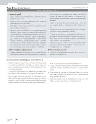Tema 2: Las Ondas Sonoras                                                                                      Duración: 3 h / pp. 231-233
                                                   Sesión de aprendizaje II

   I. Momento inicial                                                    tregar a cada grupo una tarjeta que indique una clase de
   • Leer y analizar la sección Exploremos. Comentar Sobre las           longitud de onda para que busquen información en In-
     imágenes observadas                                                 ternet. Realizar una exposición sobre las investigaciones
                                                                         realizadas.
   • Preguntar: ¿qué creen que le sucede al niño?, ¿qué es lo
     que está pasando en la ciudad?                                    • Explicar el proceso de la visión de las cosas a través de
                                                                         una maqueta, lámina o transparencia sobre el ojo huma-
   • Pedir a los estudiantes que en forma grupal desarrollen
                                                                         no.
     las actividades propuestas.
                                                                       • Hacerles escuchar un CD de música clásica para que iden-
   • Armar un mural en la pizarra con los titulares de noticias
                                                                         tifiquen la variedad de tonos que existen.
     sobre los sismos. Realizar un análisis con las preguntas:
     ¿de qué tratan los titulares de las noticias?, ¿por qué se        • Presentar imágenes como: congestión del tráfico vehicu-
     dan los movimientos sísmicos?, ¿cómo se propagan?,                  lar, vuelo de aviones, helicópteros, trabajadores taladran-
     ¿qué institución se encarga de estudiar los movimientos             do el suelo, y preguntar: ¿qué sensación nos producen
     sísmicos? Anotar las respuestas en la pizarra y concluir            éstos sonidos?, ¿son agradables?
     que los sismos se dan por el choque de las placas tectóni-        • Organizar grupos de trabajo para que elaboren afiches
     cas produciendo ondas sísmicas que pueden ser leves o               publicitarios proponiendo medidas para evitar la conta-
     muy fuertes y provocar desastres de gran importancia.               minación sonora en su localidad.
   II. Momento básico y de aplicación                                  III. Momento de evaluación
   • Explicar mediante una ilustración las longitudes de onda          • Evaluar el desarrollo de las actividades de la sección Ex-
     que originan los espectros electromagnéticos, luego en-             ploremos de la página 234.


Orientaciones metodológicas para el tema 2
• Realizar la siguiente experiencia en el patio del colegio: pedir        arme un solo concepto con las ideas de los alumnos.
  a los alumnos que formen un círculo y se sienten, luego que          • Luego, analizar la pregunta: ¿qué es el sonido? Entregar tarjetas
  cierren sus ojos y guarden absoluto silencio. Después de unos          de colores para que escriban sus repuestas y las peguen en la
  minutos, preguntarles:                                                 pizarra.
• ¿Qué sonidos lograron escuchar?, ¿todos son agradables? Tratar       • Experimentar las intensidades del sonido utilizando un diapa-
  de qué los alumnos expresen sus ideas en forma voluntaria.             són, haciéndolo vibrar con diferentes objetos como: varillas de
• Formar grupos y entregar una tarjeta de color a cada uno de            vidrio, de metal, de plástico.
  ellos y pedirles que respondan la siguiente pregunta: ¿qué en-       • Explicar la importancia de los decibeles como unidad de medi-
  tiendes por onda sonora? Un representante debe leer su res-            da de los sonidos que se dan en el medio ambiente.
  puesta y colocarla en la pizarra para que el docente las analice y




 guía 1         64
 