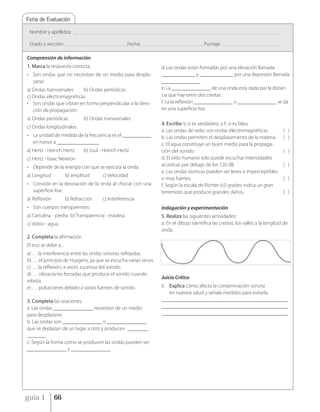 Ficha de Evaluación

 Nombre y apellidos:        _____________________________________________________________________________________________________________________________________________


 Grado y sección: __________________________________________ Fecha: __________________________________________ Puntaje:         ________________________________________


Comprensión de información
1. Marca la respuesta correcta.                                                        d. Las ondas están formadas por una elevación llamada
• Son ondas que no necesitan de un medio para despla-                                  _____________ y _____________ por una depresión llamada
  zarse:                                                                               _______________
a) Ondas transversales   b) Ondas periódicas                                           e. La _______________ de una onda esta dada por la distan-
c) Ondas electromagnéticas                                                             cia que hay entre dos crestas.
• Son ondas que vibran en forma perpendicular a la direc-                              f. La la reflexión _______________ o _______________ se da
   ción de propagación:                                                                en una superficie lisa.
a) Ondas periódicas               b) Ondas transversales
                                                                                       4. Escribe V, si es verdadero, y F, si es falso.
c) Ondas longitudinales
                                                                                       a. Las ondas de radio son ondas electromagnéticas.                                   ( )
• La unidad de medida de la frecuencia es el ___________                               b. Las ondas permiten el desplazamiento de la materia.                               ( )
  en honor a ________________                                                          c. El agua constituye un buen medio para la propaga-
a) Hertz - Heirich Hertz          b) Joul - Heirich Hertz                              ción del sonido.                                                                     ( )
c) Hertz - Isaac Newton                                                                d. El oído humano solo puede escuchar intensidades
• Depende de la energía con que se ejecuta la onda:                                    acústicas por debajo de los 120 dB.                                                  ( )
                                                                                       e. Las ondas sísmicas pueden ser leves e imperceptibles
a) Longitud           b) amplitud              c) Velocidad
                                                                                       o muy fuertes.                                                                       ( )
• Consiste en la desviación de la onda al chocar con una                               f. Según la escala de Richter 6,0 grados indica un gran
  superficie lisa:                                                                     terremoto que produce grandes daños.                                                 ( )
a) Reflexión          b) Refracción            c) Interferencia
• Son cuerpos transparentes:                                                           Indagación y experimentación
a) Cartulina - piedra b) Transparencia - madera                                        5. Realiza las siguientes actividades:
c) Vidrio - agua                                                                       a. En el dibujo identifica las crestas, los valles y la longitud de
                                                                                       onda.
2. Completa la afirmación.
El eco se debe a...
a) . . . la interferencia entre las ondas sonoras reflejadas.
b) … el principio de Huygens, ya que se escucha varias veces.
c) … la reflexión, a veces sucesiva del sonido.
d) … vibraciones forzadas que produce el sonido cuando
                                                                                       Juicio Crítico
rebota.
e) … pulsaciones debido a varias fuentes de sonido.                                    6. Explica cómo afecta la contaminación sonora
                                                                                          en nuestra salud y señala medidas para evitarla.
3. Completa las oraciones.                                                             ________________________________________________
a. Las ondas _______________ necesitan de un medio                                     ________________________________________________
para desplazarse.                                                                      ________________________________________________
b. Las ondas son _______________ o _______________
que se deplazan de un lugar a otro y producen ________
_______
c. Según la forma como se producen las ondas pueden ser
_______________ y _______________




guía 1          66
 