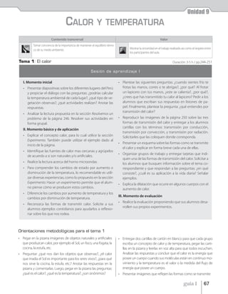 Unidad 9
                                    CALOR                     Y TEMPERATURA
                        Contenido transversal                                                                     Valor
          Tomar conciencia de la importancia de mantener el equilibrio térmi-
          co de su medio ambiente.                                                      Mostrar la sinceridad en el trabajo realizado así como el respeto entre
                                                                                        los participantes del aula.

Tema 1: El calor                                                                                                             Duración: 3-5 h / pp.244-251

                                                         Sesión de aprendizaje I

   I. Momento inicial                                                           • Plantear las siguientes preguntas: ¿cuando sientes frío te
   • Presentar diapositivas sobre los diferentes lugares del Perú                 frotas las manos, corres o te abrigas?, ¿por qué? Al frotar
     y propiciar el diálogo con las preguntas: ¿podrías calcular                  un lapicero con tus manos, ¿este se calienta?, ¿por qué?,
     la temperatura ambiental de cada lugar?, ¿qué tipo de ve-                    ¿crees que has transmitido tu calor al lapicero? Pedir a los
     getación observas?, ¿qué actividades realizan? Anotar las                    alumnos que escriban sus respuestas en listones de pa-
     respuestas.                                                                  pel. Finalmente, plantear la pregunta: ¿qué entiendes por
                                                                                  transmisión del calor?
   • Analizar la lectura propuesta en la sección Resolvemos un
     problema de la página 246. Resolver sus actividades en                     • Reproducir las imágenes de la página 250 sobre las tres
     forma grupal.                                                                formas de transmisión del calor y entregar a los alumnos
                                                                                  cartillas con los términos: transmisión por conducción,
   II. Momento básico y de aplicación
                                                                                  transmisión por convección, y transmisión por radiación.
   • Explicar el concepto calor, para lo cual utilice la sección                  Solicitarles que las coloquen donde corresponda.
     Experimento. También puede utilizar el ejemplo dado al
                                                                                • Presentar un esquema sobre las formas como se transmite
     inicio de la página.
                                                                                  el calor y explicar en forma breve cada una de ellas.
   • Identifique las fuentes de calor mas cercanas y agrúpelos
                                                                                • Organizar grupos de trabajo y entregar tarjetas que indi-
     de acuerdo a si son naturales y/o artificiales.
                                                                                  quen una de las formas de transmisión del calor. Solicitar a
   • Realice la lectura acerca del horno microondas.                              los alumnos que busquen información sobre el tema co-
   • Para comprender los cambios de estado por aumento o                          rrespondiente y que respondan a las preguntas: ¿en qué
     disminución de la temperatura, lo recomendable es utili-                     consiste?, ¿cuál es su aplicación a la vida diaria? Señalar
     zar diversas experiencias, como lo propuesto en la sección                   ejemplos.
     Experimento. Hacer un experimento permite que el alum-                     • Explica la dilatación que ocurre en algunos cuerpos con el
     no piense cómo se producen estos cambios.                                    aumento de calor.
   • Diferencie los cambios por aumento de temperatura y los
                                                                                III. Momento de evaluación
     cambios por disminución de temperatura.
                                                                                • Realice la evaluación proponiendo que sus alumnos desa-
   • Reconozca las formas de transmitir calor. Solicite a sus
                                                                                  rrollen sus propios experimentos.
     alumnos ejemplos contidianos para ayudarlos a reflexio-
     nar sobre los que nos rodea.



Orientaciones metodológicas para el tema 1
• Pegar en la pizarra imágenes de objetos naturales y artificiales              • Entregar dos cartillas de cartón en blanco para que cada grupo
  que produzcan calor, por ejemplo el Sol, un foco, una fogata, la                escriba un concepto de calor y de temperatura, pegar las carti-
  cocina, la estufa, etc.                                                         llas en la pizarra y leerlas en voz alta para que todos escuchen.
• Preguntar: ¿qué nos dan los objetos que observas?, ¿el calor                    Analizar las respuestas y concluir que el calor es la energía que
  que irradia el Sol es importante para los seres vivos?, ¿para qué               posee un cuerpo cuando sus moléculas están en continuo mo-
  nos sirve la cocina, la estufa, etc.? Anotar las respuestas en la               vimiento y la temperatura es el valor o la medida del flujo de
  pizarra y comentarlas. Luego, pegar en la pizarra las preguntas:                energía que posee un cuerpo.
  ¿qué es el calor?, ¿qué es la temperatura?, ¿son sinónimos?                   • Presentar imágenes que reflejen las formas como se transmite

                                                                                                                                      guía 1            67
 