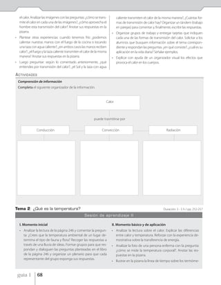el calor. Analizar las imágenes con las preguntas: ¿cómo se trans-        caliente transmiten el calor de la misma manera?, ¿Cuántas for-
   mite el calor en cada una de las imágenes?, ¿cómo aprovecha el            mas de transmisión de calor hay? Organizar un tándem (trabajo
   hombre esta transmisión del calor? Anotar sus respuestas en la            en parejas) para comentar y, finalmente, escribir las respuestas.
   pizarra.                                                              • Organizar grupos de trabajo y entregar tarjetas que indiquen
• Plantear otras experiencias: cuando tenemos frío ¿podemos                cada una de las formas de transmisión del calor. Solicitar a los
  calentar nuestras manos con el fuego de la cocina o tocando              alumnos que busquen información sobre el tema correspon-
  una taza con agua caliente?, ¿en ambos casos las manos reciben           diente y respondan las preguntas: ¿en qué consiste?, ¿cuál es su
  calor?, ¿el fuego y la taza caliente transmiten el calor de la misma     aplicación en la vida diaria? Señalar ejemplos.
  manera? Anotar sus respuestas en la pizarra.                           • Explicar con ayuda de un organizador visual los efectos que
• Luego preguntar: según lo comentado anteriormente, ¿qué                  provoca el calor en los cuerpos.
  entiendes por transmisión del calor?, ¿el Sol y la taza con agua

ACTIVIDADES
  Comprensión de información
  Completa el siguiente organizador de la información.


                                                                     Calor



                                                            puede trasmitirse por


                Conducción                                        Convección                                      Radiación




Tema 2: ¿Qué es la temperatura?                                                                                 Duración: 3 - 5 h / pp. 252-257
                                                     Sesión de aprendizaje II

   I. Momento inicial                                                    II. Momento básico y de aplicación
   • Analizar la lectura de la página 246 y comentar la pregun-          • Analizar la lectura sobre el calor. Explicar las diferencias
     ta: ¿Crees que la temperatura ambiental de un lugar de-               entre calor y temperatura. Reforzar con la experiencia de-
     termina el tipo de fauna y flora? Recoger las respuestas a            mostrativa sobre la transferencia de energía.
     través de una lluvia de ideas. Formar grupos para que res-          • Analizar la foto de una persona enferma con la pregunta:
     pondan y dialoguen las preguntas planteadas en el libro               ¿cómo se mide la temperatura corporal?. Anotar las res-
     de la página 246 y organizar un plenario para que cada                puestas en la pizarra.
     representante del grupo exponga sus respuestas.
                                                                         • Ilustrar en la pizarra la línea de tiempo sobre los termóme-


 guía 1         68
 