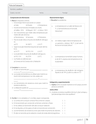 Ficha de Evaluación

 Nombre y apellidos:        _____________________________________________________________________________________________________________________________________________


 Grado y sección: __________________________________________ Fecha: __________________________________________ Puntaje:         ________________________________________



 Comprensión de información                                                            Razonamiento lógico
 1. Marca la respuesta correcta.                                                       4. Resuelve los problemas
    • Es la energía interna que posee un cuerpo:
        a) Calor                 b) Presión                 c) Temperatura
                                                                                           a.      La temperatura en un salón de fiesta es 26
    • Inventó el termómetro trimetálico en el año:
                                                                                                   °C. ¿Cuál será la lectura en la escala
        a) Galileo -1816         b) Breguet -1817 c) Celsius -1814
                                                                                                   Fahrenheit?
    • Son instrumentos que miden altas temperaturas por
      medio del calor de la luz:
        a) Termómetros           b) Sensores                c) Pirómetros
    • Para la escala Celsius el punto de ebullición del agua
                                                                                           b.      Un médico inglés mide la temperatura de
      es:
                                                                                                   un paciente y obtiene 106 °F. ¿Cuál será la
        a) 0 °C                  b) 100 °C                  c) 32 °F
                                                                                                   lectura en la escala Celsius?
    • Según la escala Fahrenheit el punto de fusión del hie-
      lo es:
        a) 212 °F                b) 373, 15 K               c) 32 °F
    • La escala Kelvin el punto de ebullición del agua es:
        a) 373, 15 K             b) 273 K                   c) 0 °C                        c.      La temperatura normal del cuerpo humano
    • Los fluidos se calientan por:                                                                es de 36 °C, expresa esta temperatura en la
        a) Convección b) Conducción c) Radiación                                                   Escala Kelvin


 2. Completa las oraciones
    a. El calor se transmite por: _______________, _______
                                                                                           d.      La temperatura de ebullición del nitrógeno
       ________ y _______________.
                                                                                                   líquido es de 78 K ¿Cuál es su valor en °C?
    b. Las escalas termométricas se utilizan para medir la va-
       riación de la temperatura. Las más usadas son:
        _______________, _______________ y __________
        _____.
                                                                                       Indagación y experimentación
    c. Los termómetros de resistencia sirven para medir la
       resistencia electrica.                                                          5. Explica cómo se puede mantener en el cuerpo una tem-
                                                                                          peratura constante
    d. La dilatación puede ser: _______________, ________
       _______ o _______________.                                                      Juicio crítico
                                                                                       6. ¿Cuándo se produce equilibrio térmico? ¿Qué ventajas y
                                                                                          qué desventajas tiene este equilibrio?

 3. Escribe V, si es verdadero y F, si es falso, según corresponda.
    a. La conducción se da por contacto físico entre los cuerpos.                                                   (   )
    b. En la transmisión por convección se forman corrientes o flujos.                                              (   )
    c. En los sólidos, la transmisión del calor se da por radiación.                                                (   )
    d. En los líquidos y en los gases, el calor se transmite por convección.                                        (   )
    e. Los termómetros de resistencia sirven para medir el aumento de volumen.                                      (   )
    f. El calor se transmite por la radiación a través de ondas electromagnéticas.                                  (   )



                                                                                                                                                     guía 1             71
 