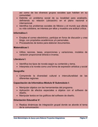 así como de los diversos grupos sociales que habitan en su
comunidad.
 Delimita un problema social de su localidad para analizarlo,
definiendo su relación (ubicación) en el plano nacional e
internacional.
 Identifica los problemas sociales de México y el mundo que afecta
su vida cotidiana, se interesa por ellos y muestra una actitud crítica.
Informática I:
 Emplea el correo electrónico, participa en foros de discusión y crea
blogs, con propósitos académicos y/o personales.
 Procesadores de textos para elaborar documentos.
Matemáticas I:
 Utiliza razones, tasas, proporciones y variaciones, modelos de
variación proporcional directa e inversa.
Literatura I:
 Identifica los tipos de novela según su contenido y tema.
 Interpreta a la novela como una forma de expresión artística y social
Geografía:
 Comprende la diversidad cultural e interculturalidad de las
diferentes regiones
Capacitación de Informática Módulo II/ Submódulo I:
 Manipular objetos con las herramientas del programa.
 Aplicación de efectos especiales a objetos con el software de
diseño.
 Manipular textos en los gráficos del software de diseño.
Orientación Educativa V:
 Realiza dinámicas de integración grupal donde se aborde el tema
de la comunicación.
 