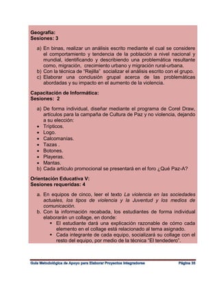 Geografía:
Sesiones: 3
a) En binas, realizar un análisis escrito mediante el cual se considere
el comportamiento y tendencia de la población a nivel nacional y
mundial, identificando y describiendo una problemática resultante
como, migración, crecimiento urbano y migración rural-urbana.
b) Con la técnica de “Rejilla” socializar el análisis escrito con el grupo.
c) Elaborar una conclusión grupal acerca de las problemáticas
abordadas y su impacto en el aumento de la violencia.
Capacitación de Informática:
Sesiones: 2
a) De forma individual, diseñar mediante el programa de Corel Draw,
artículos para la campaña de Cultura de Paz y no violencia, dejando
a su elección:
 Trípticos.
 Logo.
 Calcomanías.
 Tazas .
 Botones.
 Playeras.
 Mantas.
b) Cada artículo promocional se presentará en el foro ¿Qué Paz-A?
Orientación Educativa V:
Sesiones requeridas: 4
a. En equipos de cinco, leer el texto La violencia en las sociedades
actuales, los tipos de violencia y la Juventud y los medios de
comunicación.
b. Con la información recabada, los estudiantes de forma individual
elaborarán un collage, en donde:
 El estudiante dará una explicación razonable de cómo cada
elemento en el collage está relacionado al tema asignado.
 Cada integrante de cada equipo, socializará su collage con el
resto del equipo, por medio de la técnica “El tendedero”.
 